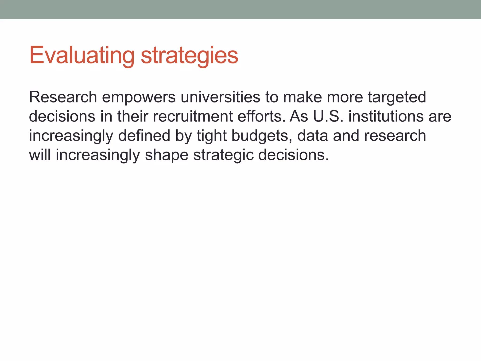 Evaluating strategies
Research empowers universities to make more targeted
decisions in their recruitment efforts. As U.S. institutions are
increasingly defined by tight budgets, data and research
will increasingly shape strategic decisions.
 