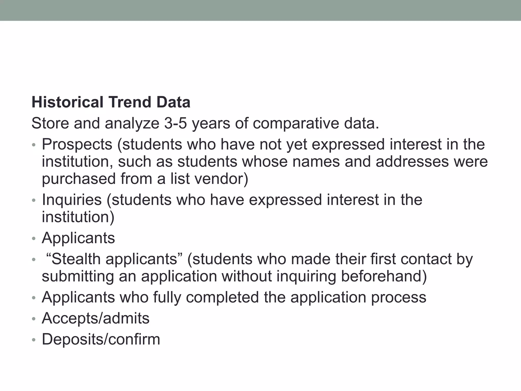 Historical Trend Data
Store and analyze 3-5 years of comparative data.
• Prospects (students who have not yet expressed interest in the
institution, such as students whose names and addresses were
purchased from a list vendor)
• Inquiries (students who have expressed interest in the
institution)
• Applicants
• “Stealth applicants” (students who made their first contact by
submitting an application without inquiring beforehand)
• Applicants who fully completed the application process
• Accepts/admits
• Deposits/confirm
 
