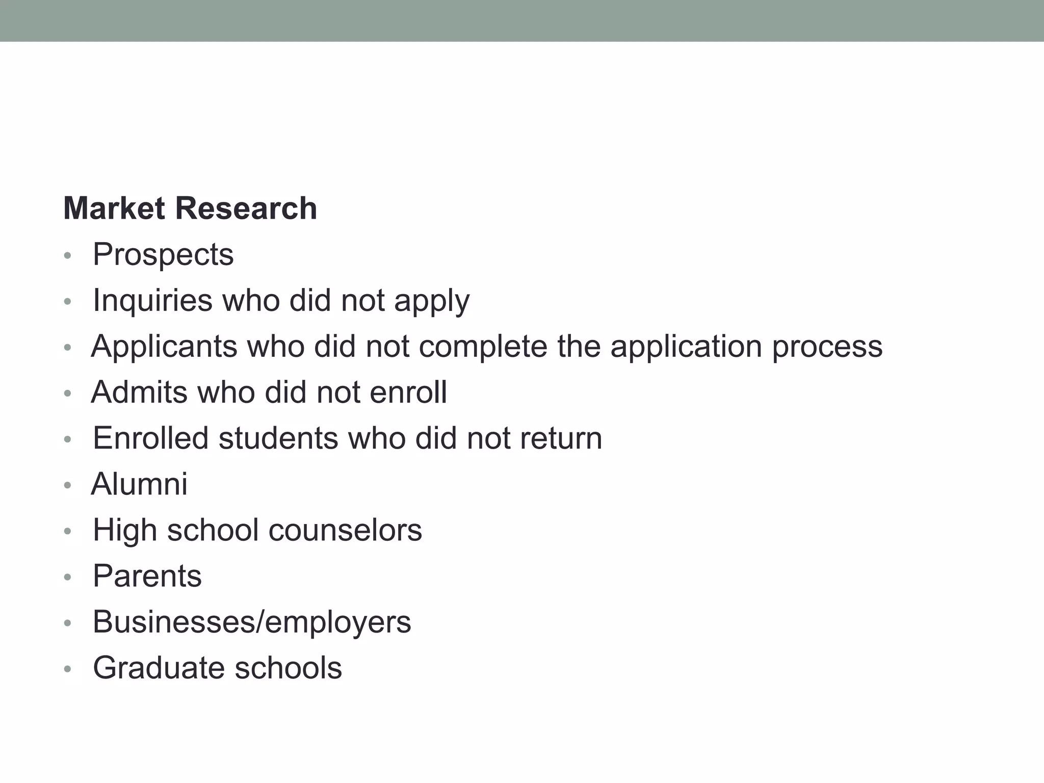 Market Research
• Prospects
• Inquiries who did not apply
• Applicants who did not complete the application process
• Admits who did not enroll
• Enrolled students who did not return
• Alumni
• High school counselors
• Parents
• Businesses/employers
• Graduate schools
 