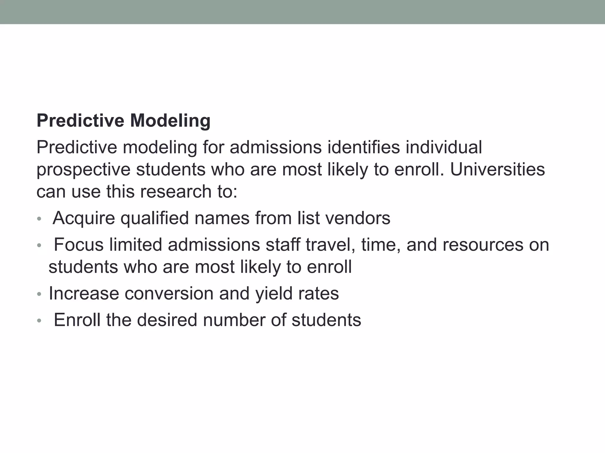 Predictive Modeling
Predictive modeling for admissions identifies individual
prospective students who are most likely to enroll. Universities
can use this research to:
• Acquire qualified names from list vendors
• Focus limited admissions staff travel, time, and resources on
students who are most likely to enroll
• Increase conversion and yield rates
• Enroll the desired number of students
 