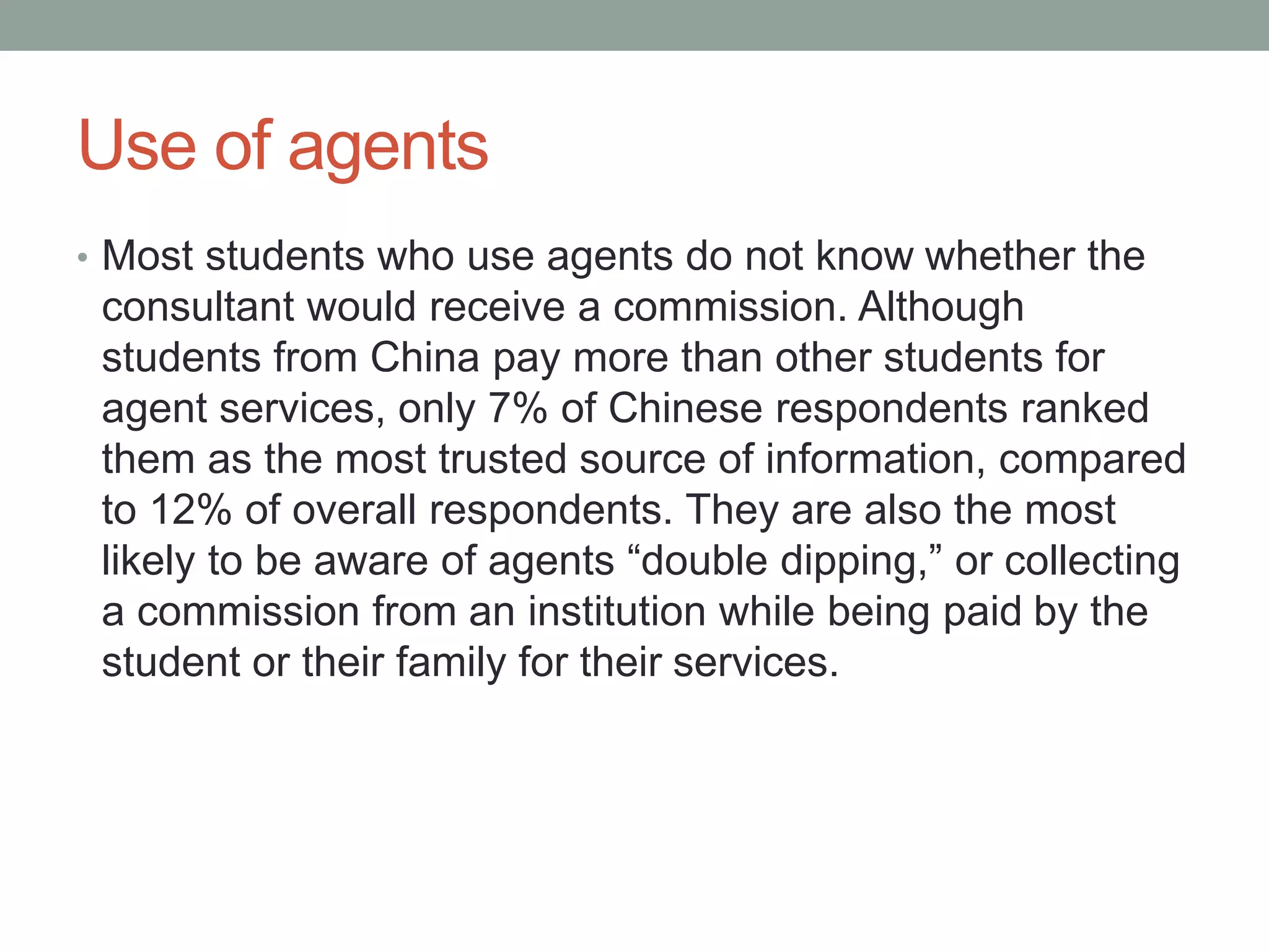 Use of agents
• Most students who use agents do not know whether the
consultant would receive a commission. Although
students from China pay more than other students for
agent services, only 7% of Chinese respondents ranked
them as the most trusted source of information, compared
to 12% of overall respondents. They are also the most
likely to be aware of agents “double dipping,” or collecting
a commission from an institution while being paid by the
student or their family for their services.
 