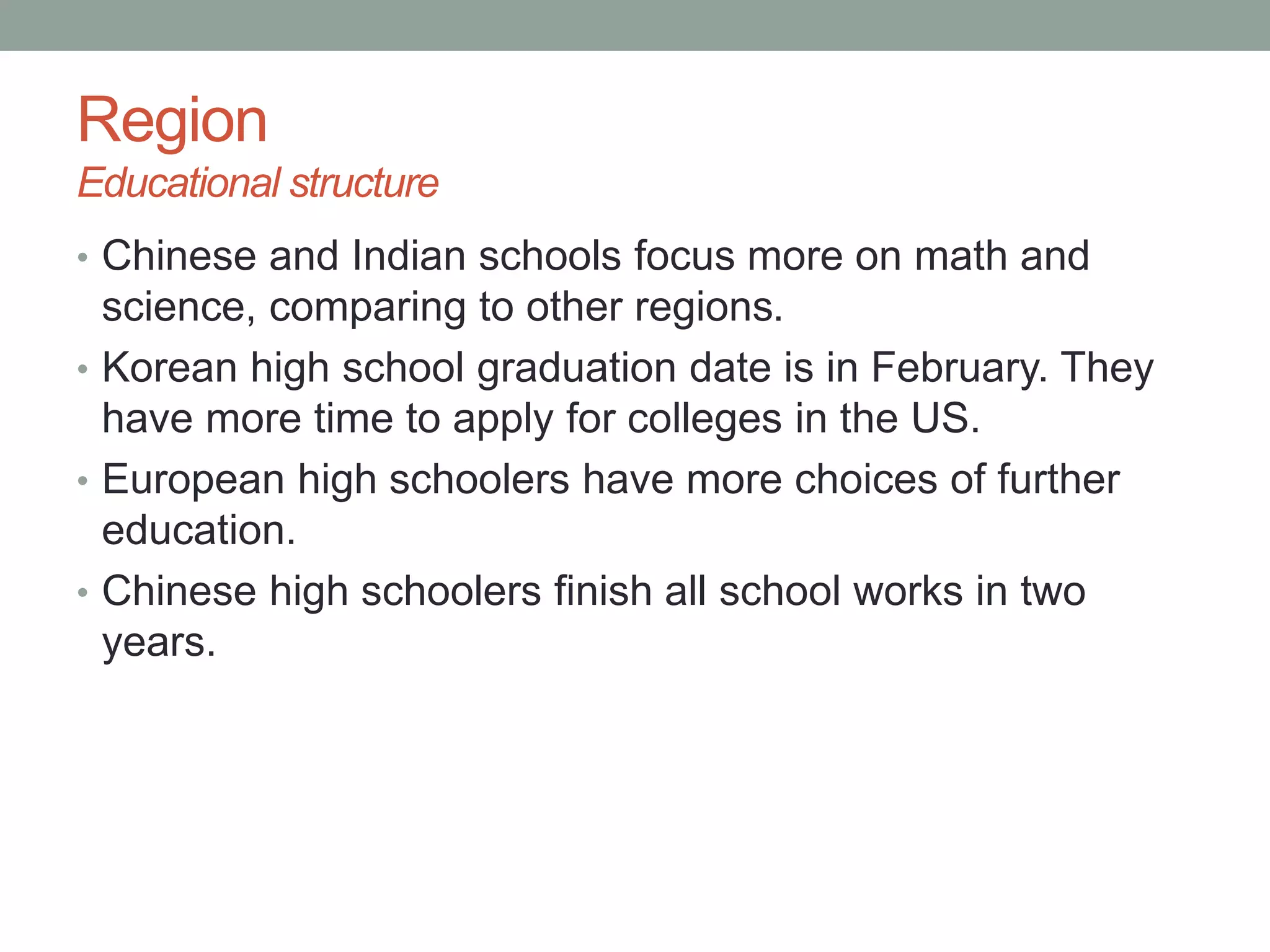 Region
Educational structure
• Chinese and Indian schools focus more on math and
science, comparing to other regions.
• Korean high school graduation date is in February. They
have more time to apply for colleges in the US.
• European high schoolers have more choices of further
education.
• Chinese high schoolers finish all school works in two
years.
 