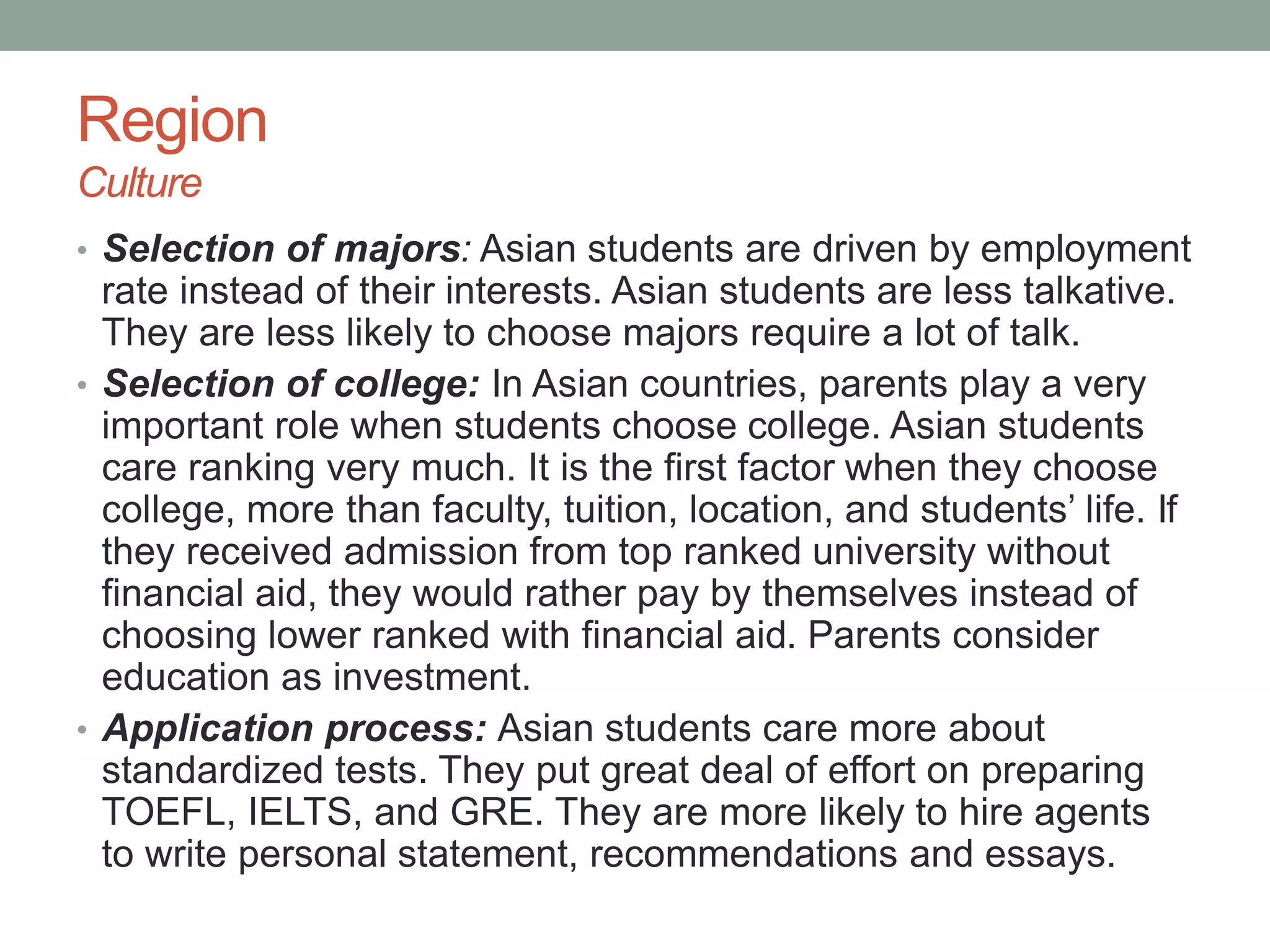 Region
Culture
• Selection of majors: Asian students are driven by employment
rate instead of their interests. Asian students are less talkative.
They are less likely to choose majors require a lot of talk.
• Selection of college: In Asian countries, parents play a very
important role when students choose college. Asian students
care ranking very much. It is the first factor when they choose
college, more than faculty, tuition, location, and students’ life. If
they received admission from top ranked university without
financial aid, they would rather pay by themselves instead of
choosing lower ranked with financial aid. Parents consider
education as investment.
• Application process: Asian students care more about
standardized tests. They put great deal of effort on preparing
TOEFL, IELTS, and GRE. They are more likely to hire agents
to write personal statement, recommendations and essays.
 
