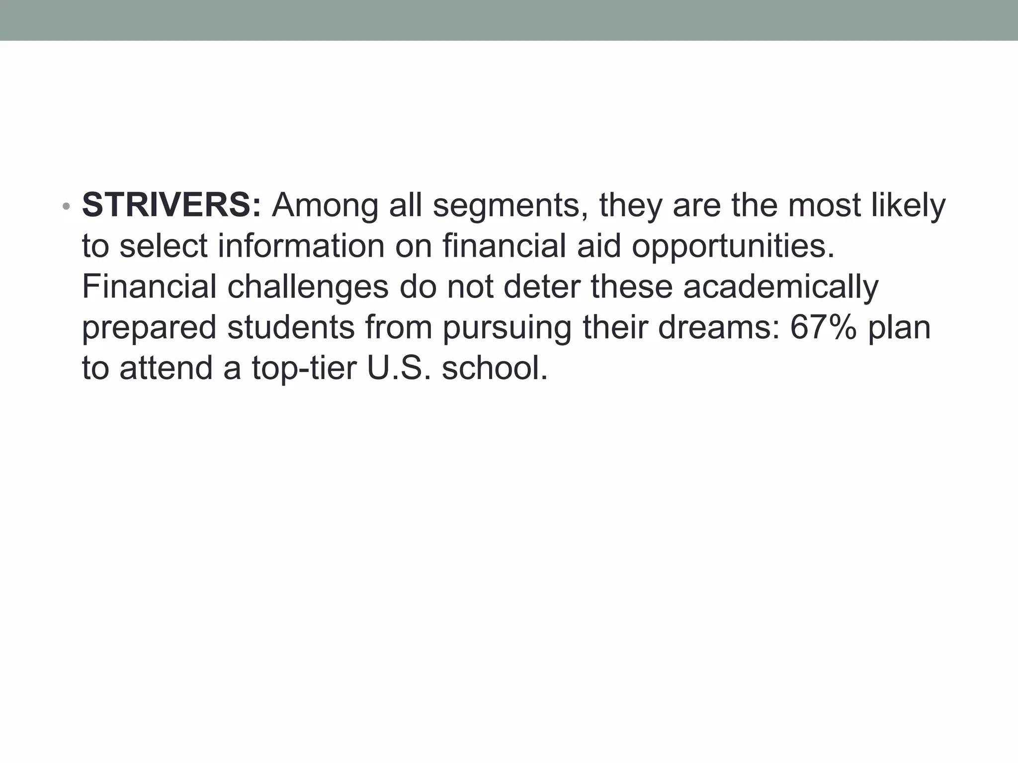 • STRIVERS: Among all segments, they are the most likely
to select information on financial aid opportunities.
Financial challenges do not deter these academically
prepared students from pursuing their dreams: 67% plan
to attend a top-tier U.S. school.
 