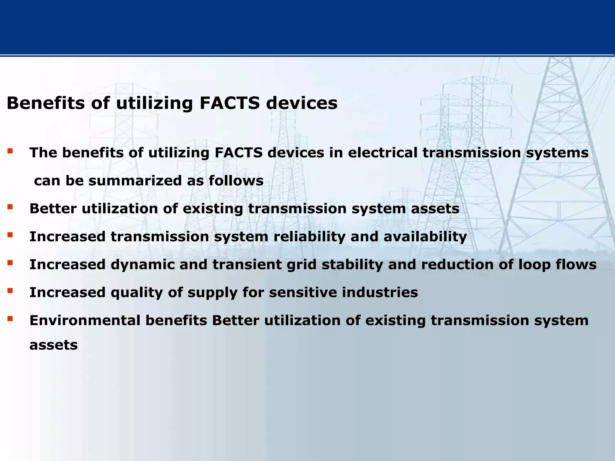 Benefits of utilizing FACTS devices
 The benefits of utilizing FACTS devices in electrical transmission systems
can be summarized as follows
 Better utilization of existing transmission system assets
 Increased transmission system reliability and availability
 Increased dynamic and transient grid stability and reduction of loop flows
 Increased quality of supply for sensitive industries
 Environmental benefits Better utilization of existing transmission system
assets
 