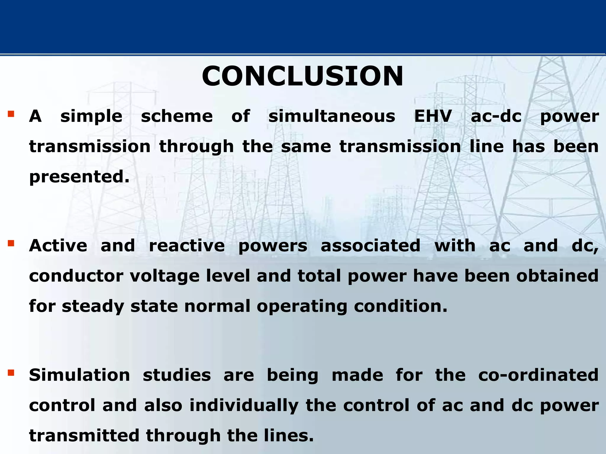 CONCLUSION
 A simple scheme of simultaneous EHV ac-dc power
transmission through the same transmission line has been
presented.
 Active and reactive powers associated with ac and dc,
conductor voltage level and total power have been obtained
for steady state normal operating condition.
 Simulation studies are being made for the co-ordinated
control and also individually the control of ac and dc power
transmitted through the lines.
 