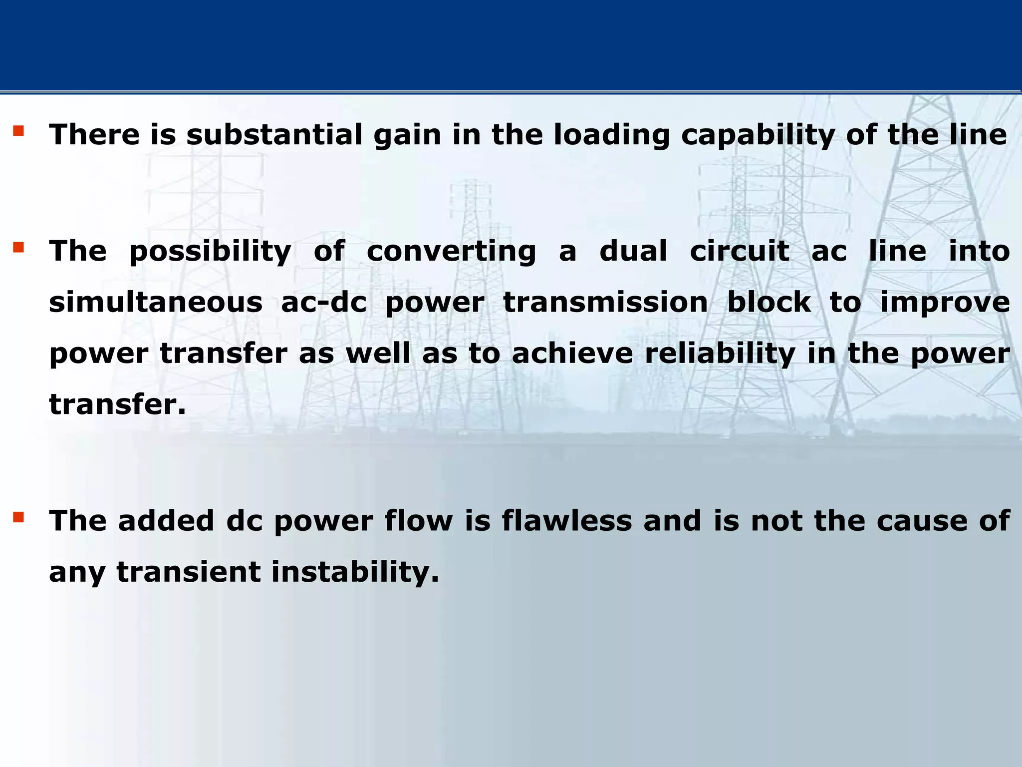  There is substantial gain in the loading capability of the line
 The possibility of converting a dual circuit ac line into
simultaneous ac-dc power transmission block to improve
power transfer as well as to achieve reliability in the power
transfer.
 The added dc power flow is flawless and is not the cause of
any transient instability.
 