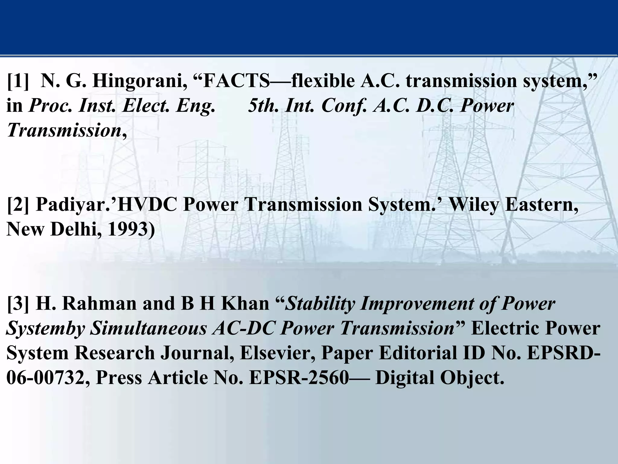 [1] N. G. Hingorani, “FACTS—flexible A.C. transmission system,”
in Proc. Inst. Elect. Eng. 5th. Int. Conf. A.C. D.C. Power
Transmission,
[2] Padiyar.’HVDC Power Transmission System.’ Wiley Eastern,
New Delhi, 1993)
[3] H. Rahman and B H Khan “Stability Improvement of Power
Systemby Simultaneous AC-DC Power Transmission” Electric Power
System Research Journal, Elsevier, Paper Editorial ID No. EPSRD-
06-00732, Press Article No. EPSR-2560— Digital Object.
 