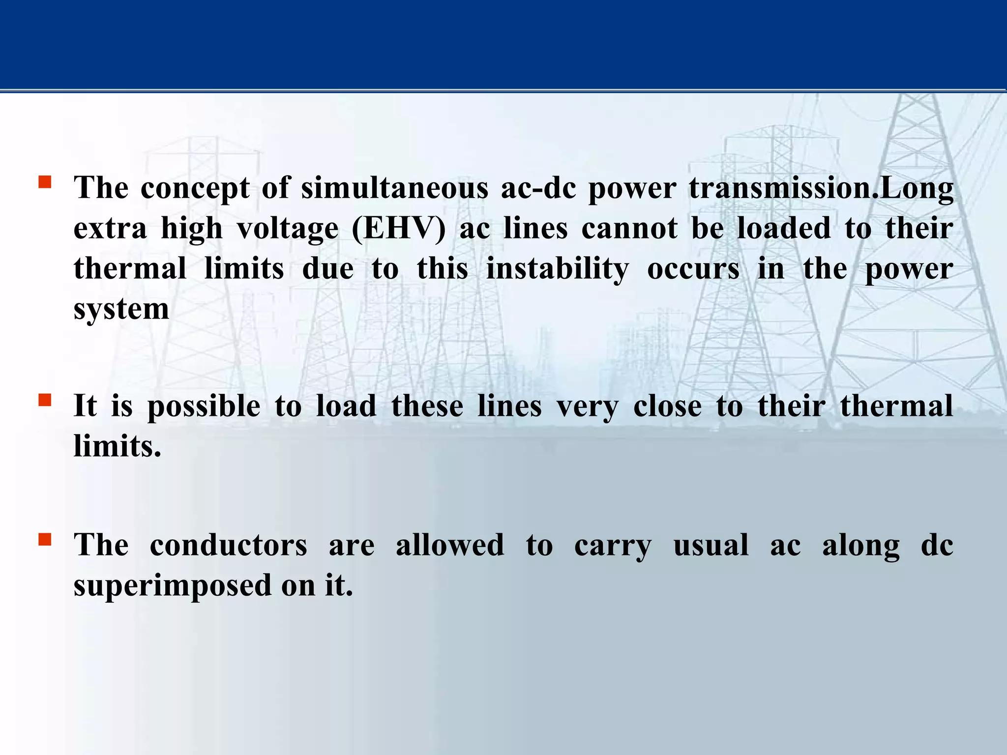  The concept of simultaneous ac-dc power transmission.Long
extra high voltage (EHV) ac lines cannot be loaded to their
thermal limits due to this instability occurs in the power
system
 It is possible to load these lines very close to their thermal
limits.
 The conductors are allowed to carry usual ac along dc
superimposed on it.
 