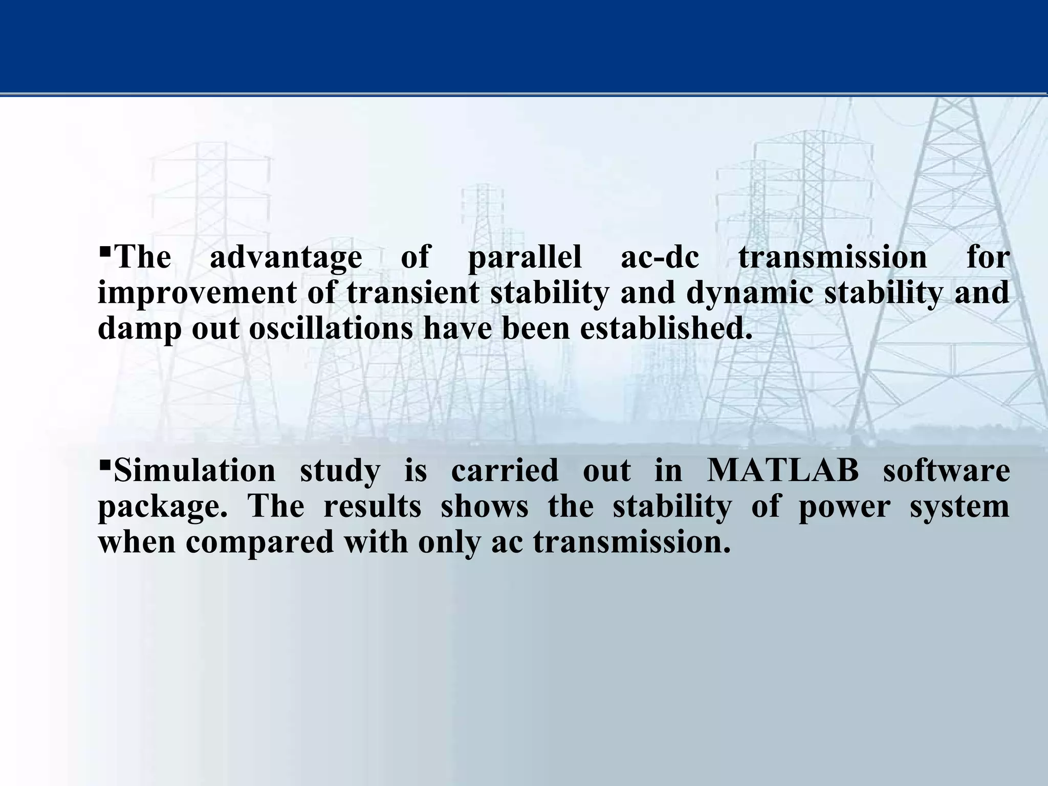 The advantage of parallel ac-dc transmission for
improvement of transient stability and dynamic stability and
damp out oscillations have been established.
Simulation study is carried out in MATLAB software
package. The results shows the stability of power system
when compared with only ac transmission.
 