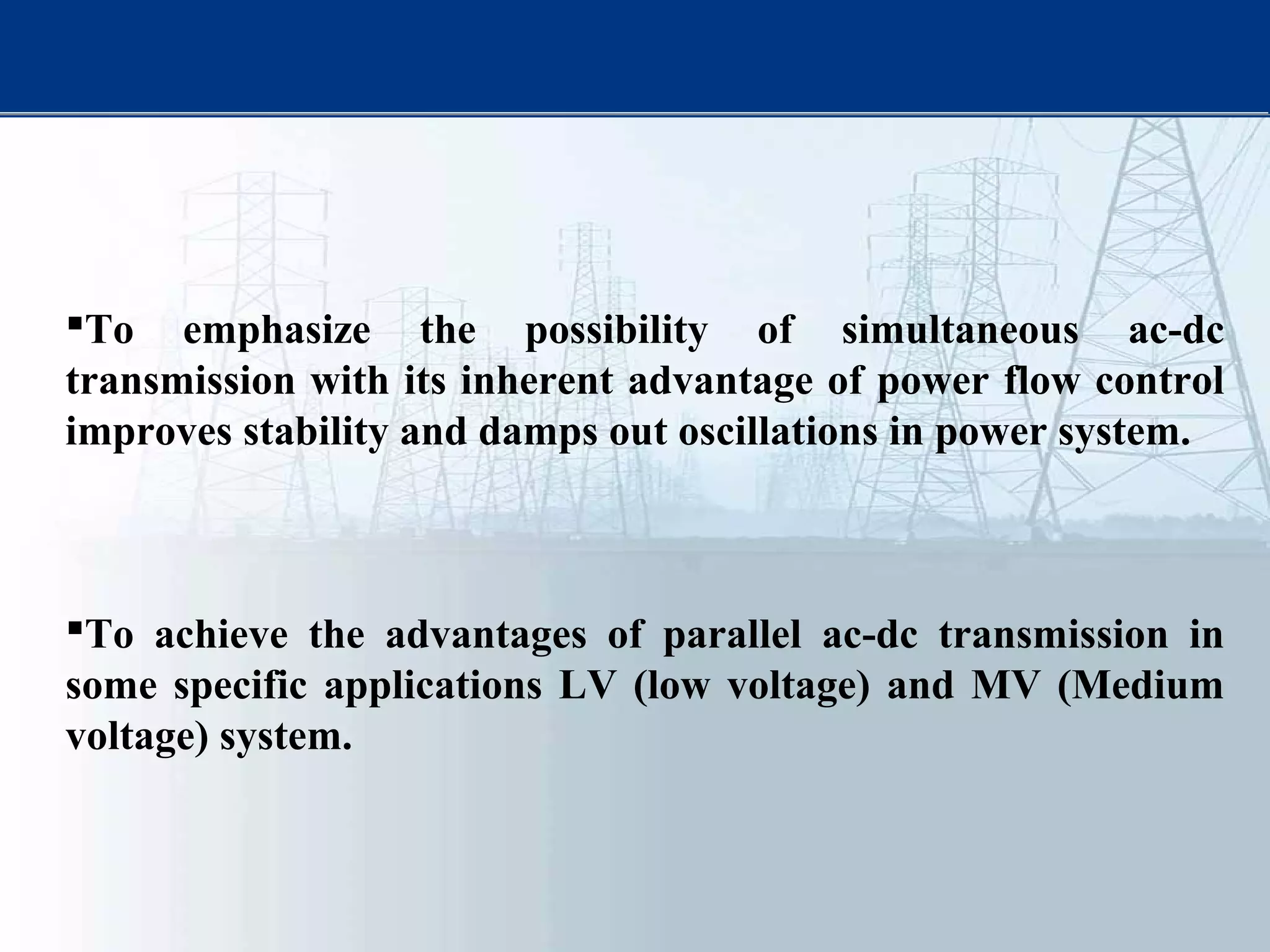 To emphasize the possibility of simultaneous ac-dc
transmission with its inherent advantage of power flow control
improves stability and damps out oscillations in power system.
To achieve the advantages of parallel ac-dc transmission in
some specific applications LV (low voltage) and MV (Medium
voltage) system.
 