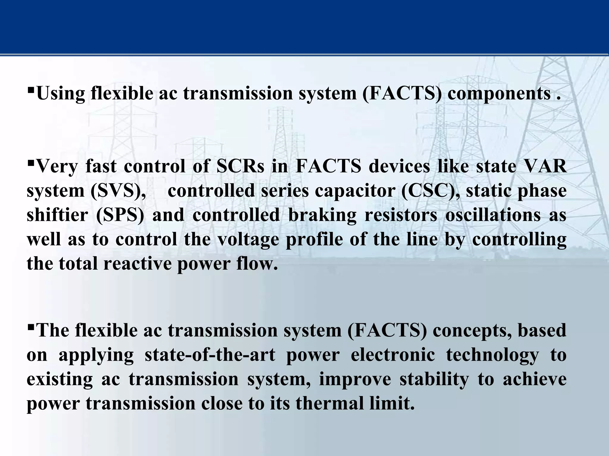 Using flexible ac transmission system (FACTS) components .
Very fast control of SCRs in FACTS devices like state VAR
system (SVS), controlled series capacitor (CSC), static phase
shiftier (SPS) and controlled braking resistors oscillations as
well as to control the voltage profile of the line by controlling
the total reactive power flow.
The flexible ac transmission system (FACTS) concepts, based
on applying state-of-the-art power electronic technology to
existing ac transmission system, improve stability to achieve
power transmission close to its thermal limit.
 