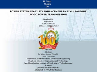 M. TechM. Tech
ThesisThesis
OnOn
POWER SYSTEM STABILITY ENHANCEMENT BY SIMULTANEOUS
AC-DC POWER TRANSMISSION
Submitted By:
ABHISHEK
CHATURVEDI
ID No. : 11MTEEEPS019
Advisor:
Er. Vinay Kumar Tripathi
(Asst. Professor)
Department of Electrical and Electronics Engineering
Shepherd School of Engineering and Technology
Sam Higginbottom Institute of Agriculture, Technology and
Sciences
(Deemed-To-Be-University)
Allahabad-211007, Uttar Pradesh
 