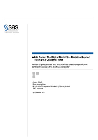 Jonas Munk
Business Advisor
Nordic CoE Integrated Marketing Management
SAS Institute
November 2014
White Paper: The Digital Bank 2.0 – Decision Support
– Putting the Customer First
Review of perspectives and opportunities for realizing customer-
centric strategies within the financial sector
 