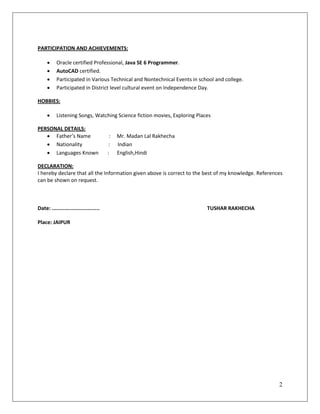 2
PARTICIPATION AND ACHIEVEMENTS:
 Oracle certified Professional, Java SE 6 Programmer.
 AutoCAD certified.
 Participated in Various Technical and Nontechnical Events in school and college.
 Participated in District level cultural event on Independence Day.
HOBBIES:
 Listening Songs, Watching Science fiction movies, Exploring Places
PERSONAL DETAILS:
 Father’s Name : Mr. Madan Lal Rakhecha
 Nationality : Indian
 Languages Known : English,Hindi
DECLARATION:
I hereby declare that all the Information given above is correct to the best of my knowledge. References
can be shown on request.
Date: ............................... TUSHAR RAKHECHA
Place: JAIPUR
 