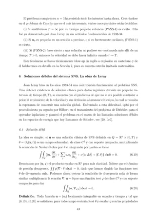 El problema completo en n = 3 ha resistido todo los intentos hasta ahora. Centr´andose
en el problema de Cauchy que es el m´as interesante, varios casos parciales est´an decididos:
(i) Si sustituimos T = ∞ por un tiempo peque˜no entonces (PSNS-1) es cierto. Ello
fue ya demostrado por Jean Leray en sus art´ıculos fundamentales de 1933-34.
(ii) Si u0 es peque˜no en un sentido a precisar, o si es fuertemente oscilante, (PSNS-1)
es cierto.
(iii) Si (PSNS-2) fuese cierto y una soluci´on no pudiese ser continuada m´as all´a de un
tiempo T > 0, entonces la velocidad se debe hacer inﬁnita cuando t → T.
Este fen´omeno se llama t´ecnicamente blow-up en ingl´es o explosi´on en castellano y de
´el hablaremos en detalle en la Secci´on 7, pues es nuestra estrella invitada matem´atica.
6 Soluciones d´ebiles del sistema SNS. La obra de Leray
Jean Leray hizo en los a˜nos 1933-34 una contribuci´on fundamental al problema SNS.
Tras obtener existencia de soluci´on cl´asica para datos regulares durante un peque˜no in-
tervalo de tiempo (0, T), se encontr´o con el problema de que no le era posible controlar a
priori el crecimiento de la velocidad y sus derivadas al avanzar el tiempo, lo cual arruinaba
la esperanza de construir una soluci´on global. Enfrentado a esta diﬁcultad, opt´o por el
procedimiento ya seguido por Hilbert en el tratamiento del problema de Dirichlet para el
operador laplaciano y plante´o el problema en el marco de las llamadas soluciones d´ebiles
en los espacios de energ´ıa que hoy llamamos de S´obolev, ver [20, Le3].
6.1 Soluci´on d´ebil
La idea es simple: si u es una soluci´on cl´asica de SNS deﬁnida en Q = Rn
× (0, T) y
θ = (θi(x, t)) es un campo solenoidad, de clase C2
y con soporte compacto, multiplicando
la ecuaci´on de Navier-Stokes por θ e integrando por partes se tiene
Q
{ u,
∂θ
∂t
+
i
uiuj
∂θi
∂xj
+ ν u, ∆θ + f, θ } dxdt = 0. (6.19)
Denotamos por u, v el producto escalar en Rn
para m´as claridad. N´otese que el t´ermino
de presi´on desaperece, p(∇ · θ) dxdt = 0, dado que hemos elegido las funciones test
θ de divergencia nula. Podemos ahora testear la condici´on de divergencia nula de forma
similar multiplicando la ecuci´on ∇·u = 0 por una funci´on test ϕ de clase C2
y con soporte
compacto para dar
Q
u, ∇xϕ dxdt = 0. (6.20)
Deﬁnici´on. Toda funci´on u = (ui) localmente integrable en espacio y tiempo y tal que
(6.19), (6.20) se satisfacen para todo campo vectorial test θ y escalar ϕ con las propiedades
43
 
