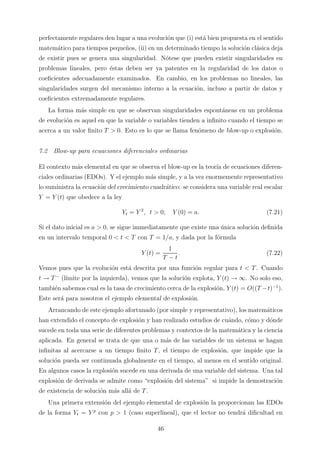 perfectamente regulares den lugar a una evoluci´on que (i) est´a bien propuesta en el sentido
matem´atico para tiempos peque˜nos, (ii) en un determinado tiempo la soluci´on cl´asica deja
de existir pues se genera una singularidad. N´otese que pueden existir singularidades en
problemas lineales, pero ´estas deben ser ya patentes en la regularidad de los datos o
coeﬁcientes adecuadamente examinados. En cambio, en los problemas no lineales, las
singularidades surgen del mecanismo interno a la ecuaci´on, incluso a partir de datos y
coeﬁcientes extremadamente regulares.
La forma m´as simple en que se observan singularidades espont´aneas en un problema
de evoluci´on es aquel en que la variable o variables tienden a inﬁnito cuando el tiempo se
acerca a un valor ﬁnito T > 0. Esto es lo que se llama fen´omeno de blow-up o explosi´on.
7.2 Blow-up para ecuaciones diferenciales ordinarias
El contexto m´as elemental en que se observa el blow-up es la teor´ıa de ecuaciones diferen-
ciales ordinarias (EDOs). Y el ejemplo m´as simple, y a la vez enormemente representativo
lo suministra la ecuaci´on del crecimiento cuadr´atico: se considera una variable real escalar
Y = Y (t) que obedece a la ley
Yt = Y 2
, t > 0; Y (0) = a. (7.21)
Si el dato inicial es a > 0, se sigue immediatamente que existe una ´unica soluci´on deﬁnida
en un intervalo temporal 0 < t < T con T = 1/a, y dada por la f´ormula
Y (t) =
1
T − t
. (7.22)
Vemos pues que la evoluci´on est´a descrita por una funci´on regular para t < T. Cuando
t → T−
(l´ımite por la izquierda), vemos que la soluci´on explota, Y (t) → ∞. No solo eso,
tambi´en sabemos cual es la tasa de crecimiento cerca de la explosi´on, Y (t) = O((T −t)−1
).
Este ser´a para nosotros el ejemplo elemental de explosi´on.
Arrancando de este ejemplo afortunado (por simple y representativo), los matem´aticos
han extendido el concepto de explosi´on y han realizado estudios de cu´ando, c´omo y d´onde
sucede en toda una serie de diferentes problemas y contextos de la matem´atica y la ciencia
aplicada. En general se trata de que una o m´as de las variables de un sistema se hagan
inﬁnitas al acercarse a un tiempo ﬁnito T, el tiempo de explosi´on, que impide que la
soluci´on pueda ser continuada globalmente en el tiempo, al menos en el sentido original.
En algunos casos la explosi´on sucede en una derivada de una variable del sistema. Una tal
explosi´on de derivada se admite como “explosi´on del sistema” si impide la demostraci´on
de existencia de soluci´on m´as all´a de T.
Una primera extensi´on del ejemplo elemental de explosi´on la proporcionan las EDOs
de la forma Yt = Y p
con p > 1 (caso superlineal), que el lector no tendr´a diﬁcultad en
46
 