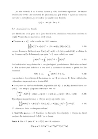 Una vez obtenido u no es dif´ıcil obtener p salvo constantes espaciales. El estudio
estacionario previo a la resoluci´on del problema pasa por deﬁnir el laplaciano como un
operador A autoadjunto, no acotado y no negativo con dominio
D(A) = {u ∈ H : ∆u ∈ H}.
8.3 Estimaciones no lineales
Las diﬁcultades est´an pues en la parte lineal de la formulaci´on variacional descrita en
(8.27). Veamos las estimaciones a nivel formal.
• Poniendo v = u(t) en la formulaci´on d´ebil tenemos
1
2
d
dt
|u(t)|2
+ ν u(t) 2
= (f(t), u(t)) ≤ f V u(t) , (8.30)
pues se demuestra f´acilmente que b(u(t), u(t), u(t)) = 0. Integrando (8.30) se obtiene la
ley de conservaci´on de la energ´ıa, que para f = 0 toma en la forma usual
1
2
|u(t)|2
+ ν
T
0
u(t) 2
dt =
1
2
|u(0)|2
, (8.31)
donde el t´ermino integral describe la energ´ıa disipada por el sistema. El t´ermino no lineal
u · ∇u no tiene pues inﬂuencia a este nivel y obtenemos un control a priori para las
soluciones
|u(t)| ≤ C1,
T
0
u(t) 2
dt ≤ C2, (8.32)
con constantes dependientes de las normas de u0 y f pero no de T. Leray utiliz´o estas
estimaciones para construir su teor´ıa d´ebil.
• Trabajando de nuevo formalmente, suponemos que u(t) ∈ D(A) y multiplicamos por
∆u(t). Tras integrar por partes obtenemos esta vez
du(t)
dt
, Au(t) + ν((u(t), Au(t))) + b(u(t), u(t), Au(t)) = (f(t), Au(t)). (8.33)
Tras algunas manipulaciones la relaci´on puede ser escrita como
1
2
d
dt
u(t) 2
+ ν|Au(t)|2
+ b(u(t), u(t), Au(t)) ≤
1
ν
|f|2
+
ν
4
|Au(t)|2
. (8.34)
¡El t´ermino no lineal no desaparece ahora!
• Final feliz para n = 2. Seguimos en dimensi´on dos estim´ando el t´ermino no lineal
mediante las inmersiones de Sobolev en la forma:
Lema 4 Si n = 2 y u ∈ V , v ∈ D(A), w ∈ H, entonces
|b(u, v, w)| ≤ C|u|1/2
u 1/2
v 1/2
|Av|1/2
|w|
49
 