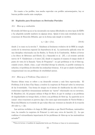 En cuanto a los perﬁles, tras mucho especular con perﬁles autosemejantes, hoy se
buscan perﬁles mucho m´as complejos.
10 Explosi´on para Ecuaciones en Derivadas Parciales
10.1 Blow-up y combusti´on
El estudio del blow-up no se ha encontrado con tantas diﬁcultades en otros tipos de EDPs
y ha adquirido notable madurez en algunas ´areas. Quiz´a el ´area m´as estudiada sean las
ecuaciones de Reacci´on Difusi´on, que en la forma m´as simple se escriben
ut = ∆u + f(u), (10.41)
donde f es como en la secci´on 7. A˜nadimos al fen´omeno evolutivo de la ODE la compli-
caci´on de la estructura espacial (la dependencia de x). La motivaci´on aplicada viene de
una disciplina relacionada con los ﬂuidos, la Teor´ıa de la Combusti´on. Reﬁero al lector
a los libros de Bebernes and Eberly [5] y Samarskii et al. [27], o al reciente art´ıculo
survey de V. Galaktionov y el autor [12], donde se organiza el examen el campo desde el
punto de vista de la llamada “Lista de Preguntas”: en qu´e problemas se da el blow-up,
cu´ando ocurre, d´onde, c´omo, a qu´e velocidad diverge la soluci´on, es posible continuar la
soluci´on y el problema de describir las avalanchas t´ermicas. A lo que se a˜nade el problema
computacional con sus problemas de estabilidad anexos.
10.2 Blow-up y el Problema Clay n´umero 3
Nuestro ´ultimo tema se reﬁere a un desarrollo reciente y m´as bien espectacular. El
Problema 3 de la lista Clay llama a resolver la conjetura de Poincar´e sobre la estructura
de las 3-variedades. Una forma de ataque en el intento de clasiﬁcaci´on ha sido el hacer
evolucionar superﬁcies riemannianas mediante un “motor” relacionado con su curvatura.
R. Hamilton [13, 14] propuso utilizar el ﬂujo de Ricci, lo que le condujo a un problema
de singularidades en tiempo ﬁnito, es decir a un problema de blow-up. La aparici´on no es
casual: estas ecuaciones se parecen algo a los casos aqu´ı mencionados de Navier-Stokes y
Reacci´on-Difusi´on en el sentido de que todas ellas son versiones no lineales de la ecuaci´on
del calor ut = ∆u.
Las noticias recibidas a lo largo de 2004 apuntan a que David Perelman, matem´atico
ruso, ha resuelto la conjetura de Poincar´e (o est´a muy cerca de hacerlo) [1]. Lo que
conﬁrma el extraordinaria importancia de los problemas de blow-up en las matem´aticas
actuales10
.
10
Nota de lectura: el an´alisis de singularidad hecho por Perelman se basa en la autosemejanza.
52
 