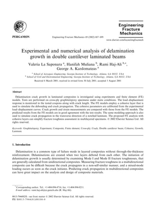 Experimental and numerical analysis of delamination
growth in double cantilever laminated beams
Valeria La Saponara a
, Hanifah Muliana b
, Rami Haj-Ali b,*,
George A. Kardomateas a
a
School of Aerospace Engineering, Georgia Institute of Technology, Atlanta, GA 30332, USA
b
School of Civil and Environmental Engineering, Georgia Institute of Technology, Atlanta, GA 30332, USA
Received 6 March 2001; received in revised form 30 July 2001; accepted 3 August 2001
Abstract
Delamination crack growth in laminated composites is investigated using experiments and ﬁnite element (FE)
models. Tests are performed on cross-ply graphite/epoxy specimens under static conditions. The load–displacement
response is monitored in the tested coupons along with crack length. The FE models employ a cohesive layer that is
used to simulate the debonding and crack propagation. The cohesive parameters are calibrated from the experimental
load–displacement curves. Crack growth and strain measurements are compared with those from the FE models. The
predicted results from the FE models are in good agreement with the test results. The same modeling approach is also
used to simulate crack propagation in the transverse direction of a notched laminate. The proposed FE analysis with
cohesive layers can simplify fracture toughness assessment in multilayered specimens. Ó 2002 Elsevier Science Ltd. All
rights reserved.
Keywords: Graphite/epoxy; Experiment; Composite; Finite element; Cross-ply; Crack; Double cantilever beam; Cohesive; Growth;
Laminate
1. Introduction
Delamination is a common type of failure mode in layered composites without through-the-thickness
reinforcement. Delaminations are created when two layers debond from each other. The initiation of
delamination growth is usually determined by examining Mode I and Mode II fracture toughnesses, that
are generally calculated from unidirectional composites. Measuring fracture toughness in a multidirectional
composite can be diﬃcult because the crack propagates in a non-self-similar manner, and a mixed-mode
loading occurs as soon as the crack initiates. Predicting crack propagation in multidirectional composites
can have great impact on the analysis and design of composite materials.
Engineering Fracture Mechanics 69 (2002) 687–699
www.elsevier.com/locate/engfracmech
*
Corresponding author. Tel.: +1-404-894-4716; fax: +1-404-894-0211.
E-mail address: rami.haj-ali@ce.gatech.edu (R. Haj-Ali).
0013-7944/02/$ - see front matter Ó 2002 Elsevier Science Ltd. All rights reserved.
PII: S0013-7944(01)00106-0
 