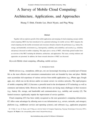 1
A Survey of Mobile Cloud Computing:
Architecture, Applications, and Approaches
Hoang T. Dinh, Chonho Lee, Dusit Niyato, and Ping Wang
Abstract
Together with an explosive growth of the mobile applications and emerging of cloud computing concept, mobile
cloud computing (MCC) has been introduced to be a potential technology for mobile services. MCC integrates the
cloud computing into the mobile environment and overcomes obstacles related to the performance (e.g., battery life,
storage, and bandwidth), environment (e.g., heterogeneity, scalability, and availability), and security (e.g., reliability
and privacy) discussed in mobile computing. This paper gives a survey of MCC, which helps general readers have
an overview of the MCC including the deﬁnition, architecture, and applications. The issues, existing solutions and
approaches are presented. In addition, the future research directions of MCC are discussed.
Keywords-Mobile cloud computing, ofﬂoading, mobile services.
I. INTRODUCTION
Mobile devices (e.g., smartphone, tablet pcs, etc) are increasingly becoming an essential part of human
life as the most effective and convenient communication tools not bounded by time and place. Mobile
users accumulate rich experience of various services from mobile applications (e.g., iPhone apps, Google
apps, etc), which run on the devices and/or on remote servers via wireless networks. The rapid progress
of mobile computing (MC) [1] becomes a powerful trend in the development of IT technology as well as
commerce and industry ﬁelds. However, the mobile devices are facing many challenges in their resources
(e.g., battery life, storage, and bandwidth) and communications (e.g., mobility and security) [2]. The
limited resources signiﬁcantly impede the improvement of service qualities.
Cloud computing (CC) has been widely recognized as the next generation’s computing infrastructure.
CC offers some advantages by allowing users to use infrastructure (e.g., servers, networks, and storages),
platforms (e.g., middleware services and operating systems), and softwares (e.g., application programs)
H. T. Dinh, C. Lee, D. Niyato, and P. Wang are with the School of Computer Engineering, Nanyang Technological University (NTU),
Singapore. D. Niyato is the corresponding author (email: dniyato@ntu.edu.sg).
Accepted in Wireless Communications and Mobile Computing - Wiley
http://onlinelibrary.wiley.com/doi/10.1002/wcm.1203/abstract
 