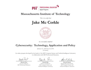 Massachusetts Institute of Technology
This is to certify that
has successfully completed
Cybersecurity: Technology, Application and Policy
January 12 – February 23, 2016
(12 hours)
An online program developed by the faculty of the MIT Computer Science and Artificial Intelligence Laboratory
in collaboration with MIT Professional Education.
Bhaskar Pant
Executive Director
MIT Professional Education
Daniela Rus
Professor & Director
MIT Computer Science and
Artificial Intelligence Laboratory
Howard Shrobe
Principal Research Scientist,
MIT Computer Science and
Artificial Intelligence Laboratory
Jake Mc Corkle
 