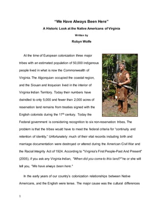 1
“We Have Always Been Here”
A Historic Look at the Native Americans of Virginia
Written by
Robyn Wolfe
At the time of European colonization three major
tribes with an estimated population of 50,000 indigenous
people lived in what is now the Commonwealth of
Virginia. The Algonquian occupied the coastal region,
and the Siouan and Iroquoian lived in the interior of
Virginia Indian Territory. Today their numbers have
dwindled to only 5,000 and fewer than 2,000 acres of
reservation land remains from treaties signed with the
English colonists during the 17th century. Today the
Federal government is considering recognition to six non-reservation tribes. The
problem is that the tribes would have to meet the federal criteria for “continuity and
retention of identity.” Unfortunately much of their vital records including birth and
marriage documentation were destroyed or altered during the American Civil War and
the Racial Integrity Act of 1924. According to "Virginia's First People-Past And Present"
(2005), if you ask any Virginia Indian, "When did you come to this land?" he or she will
tell you, "We have always been here."
In the early years of our country’s colonization relationships between Native
Americans, and the English were tense. The major cause was the cultural differences
 