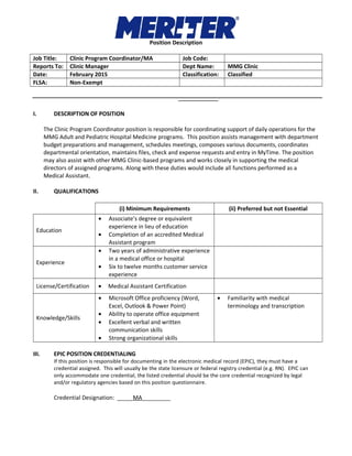 Position Description
Job Title: Clinic Program Coordinator/MA Job Code:
Reports To: Clinic Manager Dept Name: MMG Clinic
Date: February 2015 Classification: Classified
FLSA: Non-Exempt
I. DESCRIPTION OF POSITION
The Clinic Program Coordinator position is responsible for coordinating support of daily operations for the
MMG Adult and Pediatric Hospital Medicine programs. This position assists management with department
budget preparations and management, schedules meetings, composes various documents, coordinates
departmental orientation, maintains files, check and expense requests and entry in MyTime. The position
may also assist with other MMG Clinic-based programs and works closely in supporting the medical
directors of assigned programs. Along with these duties would include all functions performed as a
Medical Assistant.
II. QUALIFICATIONS
(i) Minimum Requirements (ii) Preferred but not Essential
Education
• Associate’s degree or equivalent
experience in lieu of education
• Completion of an accredited Medical
Assistant program
Experience
• Two years of administrative experience
in a medical office or hospital
• Six to twelve months customer service
experience
License/Certification • Medical Assistant Certification
Knowledge/Skills
• Microsoft Office proficiency (Word,
Excel, Outlook & Power Point)
• Ability to operate office equipment
• Excellent verbal and written
communication skills
• Strong organizational skills
• Familiarity with medical
terminology and transcription
III. EPIC POSITION CREDENTIALING
If this position is responsible for documenting in the electronic medical record (EPIC), they must have a
credential assigned. This will usually be the state licensure or federal registry credential (e.g. RN). EPIC can
only accommodate one credential, the listed credential should be the core credential recognized by legal
and/or regulatory agencies based on this position questionnaire.
Credential Designation: _____MA_________
 