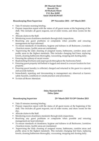 Doha Marriott Hotel
Doha, Qatar
Housekeeping Supervisor 23rd March 2015 TO 29th October 2015
 Take 15 minutes morning briefing.
 Prepare inspection report with the status of all guest rooms at the beginning of the
shift. This includes all guest requests, out of order rooms, and show rooms for the
day.
 Allocate duties to the Staff.
 Monitoring room cleanliness standards through daily inspections.
 Resolving any guest problems or complaints when possible and ensuring
management are kept informed.
 To ensure standards of cleanliness, hygiene and tidiness in all Bedrooms /corridors
/function rooms /public areas are maintained.
 Supervising the daily cleaning of assigned rooms, bathrooms, corridor areas and
public areas to the highest standards. This includes changing bed linen, replacing
towels, cleaning bathrooms thoroughly, vacuuming, mopping and dusting daily.
JW Marriott Hotel
Kuwait City
Al-Shuhada Street
P.O. Box 26302
Safat 13124 KUWAIT
Housekeeping Floor Supervisor 29th November 2011 – 14th March 2015
 Take 15 minutes morning briefing.
 Prepare inspection report with the status of all guest rooms at the beginning of the
shift. This includes all guest requests, out of order rooms, and show rooms for the
day.
 Allocate duties to the Staff.
 Monitoring room cleanliness standards through daily inspections.
 Resolving any guest problems or complaints when possible and ensuring
management are kept informed.
 To ensure standards of cleanliness, hygiene and tidiness in all Bedrooms /corridors
/function rooms /public areas are maintained.
 Supervising the daily cleaning of assigned rooms, bathrooms, corridor areas and
public areas to the highest standards. This includes changing bed linen, replacing
towels, cleaning bathrooms thoroughly, vacuuming, mopping and dusting daily.
 Ensuring the upkeep of vacant rooms.
 Replenishing brochures and paper goods throughout the bedrooms/hotel.
 Ensuring guest property left behind is logged and stored in a secure location for lost
property.
 Ensuring guest laundry is collected, charged and returned to the guest in a speedy
and accurate fashion.
 Immediately reporting and documenting to management any observed or known
safety hazards, conditions or unsafe practices and procedures.
 To train all Room Attendant.
 