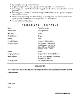  Ensuring the upkeep of vacant rooms.
 Replenishing brochures and paper goods throughout the bedrooms/hotel.
 Ensuring guest property left behind is logged and stored in a secure location for lost
property.
 Ensuring guest laundry is collected, charged and returned to the guest in a speedy
and accurate fashion.
 Immediately reporting and documenting to management any observed or known
safety hazards, conditions or unsafe practices and procedures.
 To train all Room Attendant.
P E R S O N A L D E T A I L S
Name : Rocky Fernandes
Date of Birth : 01st
August 1983
Nationality : Indian
Marital Status : Single
Gender : Male
E-mail Address : motush1117@gmail.com
Passport Details : Passport No. : M4250465
Date of Issue :29/12/2014
Date of Expiry :28/12/2024
Place of Issue : Kuwait
Interest : Sports
Languages Known : English, Hindi, Konkani& Marathi
Home Address : H. No. 1421, Mastimol, Canacona
Goa 403 702 (INDIA)
Contact Cell # : +91 9764860759 (India)
DECLARATION
I do hereby state that all the above mentioned statements are true and correct to the best of
my knowledge
Place: Goa
Date:
(ROCKY FERNANDES)
 