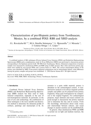 Nuclear Instruments and Methods in Physics Research B 150 (1999) 591±596 
Characterization of pre-Hispanic pottery from Teotihuacan, 
Mexico, by a combined PIXE±RBS and XRD analysis 
J.L. Ruvalcaba-Sil a,*, M.A. Ontalba Salamanca a, L. Manzanilla b, J. Miranda a, 
J. Ca~netas Ortega a, C. Lopez b 
a Instituto de Fõsica, UNAM, Apdo. Postal 20-364, Mexico DF 01000, Mexico 
b Instituto de Investigaciones Antropologicas, UNAM, Circuito de los Institutos s/n, Ciudad Universitaria, Mexico DF 04510, Mexico 
Abstract 
A combined analysis of IBA techniques (Proton Induced X-ray Emission (PIXE) and Rutherford Backscattering 
Spectroscopy (RBS)) and a complementary study by X-ray Di€raction (XRD) were performed to characterize pottery 
corresponding to the Epiclassic period (A.D. 700±900) from Teotihuacan, Mexico. Elemental compositions of pottery 
samples were measured by simultaneous PIXE and RBS using 2.6 MeV protons. Red, white and brown pottery pig-ments 
were studied by non-vacuum PIXE and a proton beam of 3 MeV. The various mineralogical phases of the 
pottery were identi®ed by XRD. From pottery elemental compositions and its mineralogical phases, some di€erences 
among the pottery samples and groups were established. Ó 1999 Elsevier Science B.V. All rights reserved. 
PACS: 81.70.Jb; 82.80.-d; 82.80.Ej; 82.80.Yc; 89.90.th 
Keywords: PIXE; RBS; XRD; Archaeology; Pottery; Teotihuacan; Epiclassic 
1. Introduction 
Combined Proton Induced X-ray Emission 
(PIXE) and Rutherford Backscattering Spectros-copy 
(RBS) analysis has been used to study 
material composition, especially in the case of 
non-homogeneous materials. In particular, in the 
case of arts and archaeology, the combination of 
these techniques is the most suitable non-destruc-tive 
method to determine the elemental pro®le of 
artifacts, paintings and manuscripts [1±4]. As 
ceramics is a quite stable material, pottery is 
abundant in the archaeological context. A non-destructive 
analysis is not always required: powder 
samples and pellets can be prepared from pottery 
fragments, being quite homogeneous by compari-son 
to the original fragment. For archaeological 
purposes, major elements and traces contents are 
good enough to characterize the pottery material 
and to determine the clay and its sources. From 
this knowledge, information about trade routes 
and relationships between cultures, and social 
changes in ancient societies can be established [5]. 
In general, when simultaneous PIXE and RBS 
is carried out on light and medium matrices, the 
* Corresponding author. 
0168-583X/99/$ ± see front matter Ó 1999 Elsevier Science B.V. All rights reserved. 
PII: S 0 1 6 8 - 5 8 3 X ( 9 8 ) 0 1 0 7 2 - 6 
 