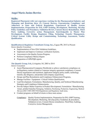 Angel Mario Jusino Berrios
Skills:
Registered Pharmacist with vast experience working for the Pharmaceutical Industry and
Managing and Resolving three (3) Consent Decrees, Guaranteeing Compliance and
Adherence to State and Federal Regulations. Experienced in Quality System
Implementation, Preparation for PAI, GMP Training, Development, Mentoring, Develop
Policy Guidelines and Procedures, Validation Review, Consent Decree Remediation, Third
Party Auditing, Corrective action Management. Knowledgeable in Master Plan
Development, Facility Design, Regulatory Filing, Technology Transfer Management,
Critical System/ Utility Design and Commissioning, Technology Assessment, Vendor
Qualification.
Qualification & Regulatory Consultants Group, Inc., Caguas PR, 2015 to Present
Senior Quality Consultant
• Implementation of New FDA Validation Guidelines,
• Implement and Improve Continues verification Systems,
• Assessment to the Quality System Program,
• Perform Compliance Metrics Report
• Preparation of APR/PQR reports.
The Quantic Group, Ltd., Livingston, NJ, 2003 to 2014
Senior Consultant
• Assist Pharmaceutical Companies Worldwide to achieve satisfactory compliance on
on Regulatory matters related to Corporate integrity agreement compliance, Consent
Decree negotiations and resolution, application integrity policy audits, technology
transfer, due diligence, and product and company acquisitions,
• Design and Plan Remediation and Compliance Enhancement Programs,
• Manage Facilities / Equipment / Critical Utilities Qualification,
• Lead Development, Formulation, Manufacturing, Quality, and Technical Manufacturing
Strategies and Compliance Enhancements,
• Provide Subject Matter Expertise in Product Development, Formulation / Manufacturing
Issues, product launches Packaging, Validation, Purchasing, Production, Engineering, Medical
Devices (ISO 13485:2003 FDA Regulations) and Regulatory Audit areas,
• Conduct programs on behalf of clients in three main arenas:
Compliance: Quality System Implementation, Preparation for PAI, GMP Training,
Development, Mentoring, Develop policy Guidelines & procedures,
Validation review, Consent Decree remediation, Third Party Auditing,
Corrective Action Management.
marioj@coqui.net (787) 614-0195 Page 1 of 5
 