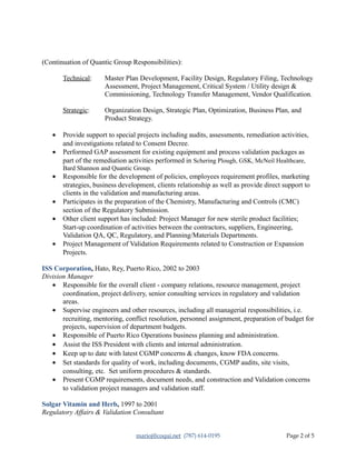 (Continuation of Quantic Group Responsibilities):
Technical: Master Plan Development, Facility Design, Regulatory Filing, Technology
Assessment, Project Management, Critical System / Utility design &
Commissioning, Technology Transfer Management, Vendor Qualification.
Strategic: Organization Design, Strategic Plan, Optimization, Business Plan, and
Product Strategy.
• Provide support to special projects including audits, assessments, remediation activities,
and investigations related to Consent Decree.
• Performed GAP assessment for existing equipment and process validation packages as
part of the remediation activities performed in Schering Plough, GSK, McNeil Healthcare,
Bard Shannon and Quantic Group.
• Responsible for the development of policies, employees requirement profiles, marketing
strategies, business development, clients relationship as well as provide direct support to
clients in the validation and manufacturing areas.
• Participates in the preparation of the Chemistry, Manufacturing and Controls (CMC)
section of the Regulatory Submission.
• Other client support has included: Project Manager for new sterile product facilities;
Start-up coordination of activities between the contractors, suppliers, Engineering,
Validation QA, QC, Regulatory, and Planning/Materials Departments.
• Project Management of Validation Requirements related to Construction or Expansion
Projects.
ISS Corporation, Hato, Rey, Puerto Rico, 2002 to 2003
Division Manager
• Responsible for the overall client - company relations, resource management, project
coordination, project delivery, senior consulting services in regulatory and validation
areas.
• Supervise engineers and other resources, including all managerial responsibilities, i.e.
recruiting, mentoring, conflict resolution, personnel assignment, preparation of budget for
projects, supervision of department budgets.
• Responsible of Puerto Rico Operations business planning and administration.
• Assist the ISS President with clients and internal administration.
• Keep up to date with latest CGMP concerns & changes, know FDA concerns.
• Set standards for quality of work, including documents, CGMP audits, site visits,
consulting, etc. Set uniform procedures & standards.
• Present CGMP requirements, document needs, and construction and Validation concerns
to validation project managers and validation staff.
Solgar Vitamin and Herb, 1997 to 2001
Regulatory Affairs & Validation Consultant
marioj@coqui.net (787) 614-0195 Page 2 of 5
 