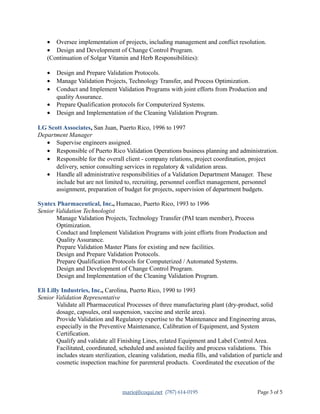 • Oversee implementation of projects, including management and conflict resolution.
• Design and Development of Change Control Program.
(Continuation of Solgar Vitamin and Herb Responsibilities):
• Design and Prepare Validation Protocols.
• Manage Validation Projects, Technology Transfer, and Process Optimization.
• Conduct and Implement Validation Programs with joint efforts from Production and
quality Assurance.
• Prepare Qualification protocols for Computerized Systems.
• Design and Implementation of the Cleaning Validation Program.
LG Scott Associates, San Juan, Puerto Rico, 1996 to 1997
Department Manager
• Supervise engineers assigned.
• Responsible of Puerto Rico Validation Operations business planning and administration.
• Responsible for the overall client - company relations, project coordination, project
delivery, senior consulting services in regulatory & validation areas.
• Handle all administrative responsibilities of a Validation Department Manager. These
include but are not limited to, recruiting, personnel conflict management, personnel
assignment, preparation of budget for projects, supervision of department budgets.
Syntex Pharmaceutical, Inc., Humacao, Puerto Rico, 1993 to 1996
Senior Validation Technologist
Manage Validation Projects, Technology Transfer (PAI team member), Process
Optimization.
Conduct and Implement Validation Programs with joint efforts from Production and
Quality Assurance.
Prepare Validation Master Plans for existing and new facilities.
Design and Prepare Validation Protocols.
Prepare Qualification Protocols for Computerized / Automated Systems.
Design and Development of Change Control Program.
Design and Implementation of the Cleaning Validation Program.
Eli Lilly Industries, Inc., Carolina, Puerto Rico, 1990 to 1993
Senior Validation Representative
Validate all Pharmaceutical Processes of three manufacturing plant (dry-product, solid
dosage, capsules, oral suspension, vaccine and sterile area).
Provide Validation and Regulatory expertise to the Maintenance and Engineering areas,
especially in the Preventive Maintenance, Calibration of Equipment, and System
Certification.
Qualify and validate all Finishing Lines, related Equipment and Label Control Area.
Facilitated, coordinated, scheduled and assisted facility and process validations. This
includes steam sterilization, cleaning validation, media fills, and validation of particle and
cosmetic inspection machine for parenteral products. Coordinated the execution of the
marioj@coqui.net (787) 614-0195 Page 3 of 5
 