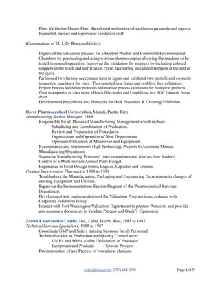 Plant Validation Master Plan. Developed and reviewed validation protocols and reports.
Recruited, trained and supervised validation staff.
(Continuation of Eli Lilly Responsibilities):
Improved the validation process for a Stopper Washer and Controlled Environmental
Chambers by purchasing and using wireless thermocouples allowing the machine to be
tested in normal operation. Improved the validation for stoppers by including colored
stoppers in the wash and sterilization cycle, recovering inoculated stoppers at the end of
the cycle.
Performed two factory acceptance tests in Japan and validated two particle and cosmetic
inspection machines for vials. This resulted in a faster and problem free validation.
Prepare Process Validation protocols and monitor process validations for biological products
filled in ampoules or vials using a Bosch filler/sealer and Lyophilized in a BOC Edwards freeze
dryer.
Development Procedures and Protocols for Bulk Processes & Cleaning Validation.
Rorer Pharmaceutical Corporation, Manati, Puerto Rico
Manufacturing Section Manager, 1989
Responsible for all Phases of Manufacturing Management which include:
Scheduling and Coordination of Production.
Review and Preparation of Procedures.
Organization and Operation of New Departments.
Optimum Utilization of Manpower and Equipment.
Recommends and Implements High Technology Projects to Automate Manual
Manufacturing Operations.
Supervise Manufacturing Personnel (two supervisors and four section- leaders).
Control of a Multi-million Annual Plant Budget.
Experience in Solid Dosage forms, Liquids, Capsules and Creams.
Product Improvement Pharmacist, 1988 to 1989
Troubleshoot the Manufacturing, Packaging and Engineering Departments in changes of
existing Equipment and Utilities.
Supervise the Instrumentations Section Program of the Pharmaceutical Services
Department.
Development and implementation of the Validation Program in accordance with
Corporate Validation Policy.
Interact with Fort Washington Validation Department to prepare Protocols and provide
any necessary documents to Validate Process and Qualify Equipment.
Zenith Laboratories Caribe, Inc., Cidra, Puerto Rico, 1985 to 1987
Technical Services Specialist I, 1985 to 1987
Coordinate GMP and Safety training Sessions for all Personnel.
Technical advice to Production and Quality Control areas:
GMP's and SOP's Audits / Validation of Processes
Equipment and Products / Special Projects
Documentation of any Process of procedural changes.
marioj@coqui.net (787) 614-0195 Page 4 of 5
 