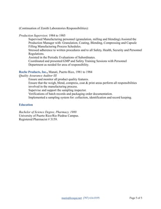 (Continuation of Zenith Laboratories Responsibilities):
Production Supervisor, 1984 to 1985
Supervised Manufacturing personnel (granulation, milling and blending).Assisted the
Production Manager with: Granulation, Coating, Blending, Compressing and Capsule
Filling Manufacturing Process Schedules.
Stressed adherence to written procedures and to all Safety, Health, Security and Personnel
Regulations.
Assisted in the Periodic Evaluations of Subordinates.
Coordinated and presented GMP and Safety Training Sessions with Personnel
Department as needed for area of responsibility.
Roche Products, Inc., Manati, Puerto Rico, 1981 to 1984
Quality Assurance Auditor III
Ensure and monitor all product quality features.
Ensure that the weigh, blend, compress, coat & print areas perform all responsibilities
involved in the manufacturing process.
Supervise and support the sampling inspector.
Verifications of batch records and packaging order documentation.
Implemented a sampling system for: collection, identification and record keeping.
Education
Bachelor of Science Degree, Pharmacy, 1980
University of Puerto Rico/Rio Piedras Campus.
Registered Pharmacist # 3159.
marioj@coqui.net (787) 614-0195 Page 5 of 5
 