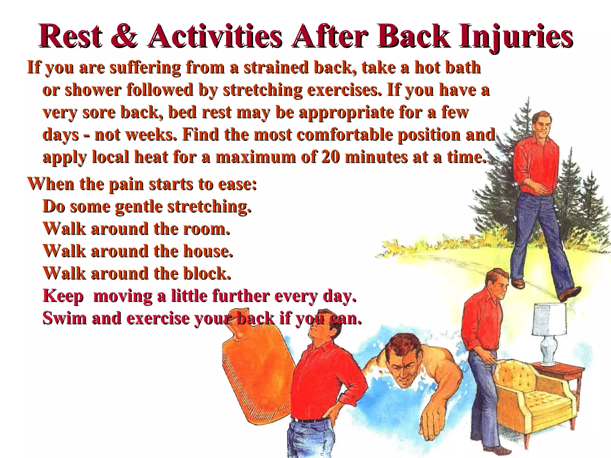 Rest & Activities After Back InjuriesRest & Activities After Back Injuries
If you are suffering from a strained back, take a hot bathIf you are suffering from a strained back, take a hot bath
or shower followed by stretching exercises. If you have aor shower followed by stretching exercises. If you have a
very sore back, bed rest may be appropriate for a fewvery sore back, bed rest may be appropriate for a few
days - not weeks. Find the most comfortable position anddays - not weeks. Find the most comfortable position and
apply local heat for a maximum of 20 minutes at a time.apply local heat for a maximum of 20 minutes at a time.
When the pain starts to ease:When the pain starts to ease:
Do some gentle stretching.Do some gentle stretching.
Walk around the room.Walk around the room.
Walk around the house.Walk around the house.
Walk around the block.Walk around the block.
Keep moving a little further every day.Keep moving a little further every day.
Swim and exercise your back if you can.Swim and exercise your back if you can.
 