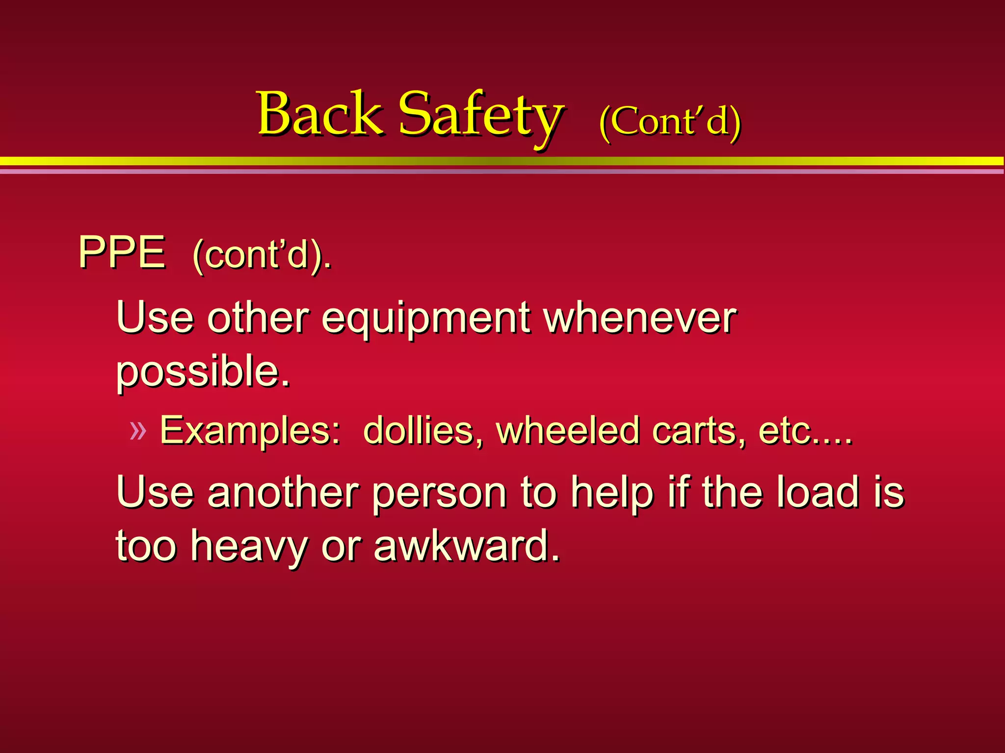 Back SafetyBack Safety (Cont’d)(Cont’d)
PPEPPE (cont’d).(cont’d).
Use other equipment wheneverUse other equipment whenever
possible.possible.
» Examples: dollies, wheeled carts, etc....Examples: dollies, wheeled carts, etc....
Use another person to help if the load isUse another person to help if the load is
too heavy or awkward.too heavy or awkward.
 