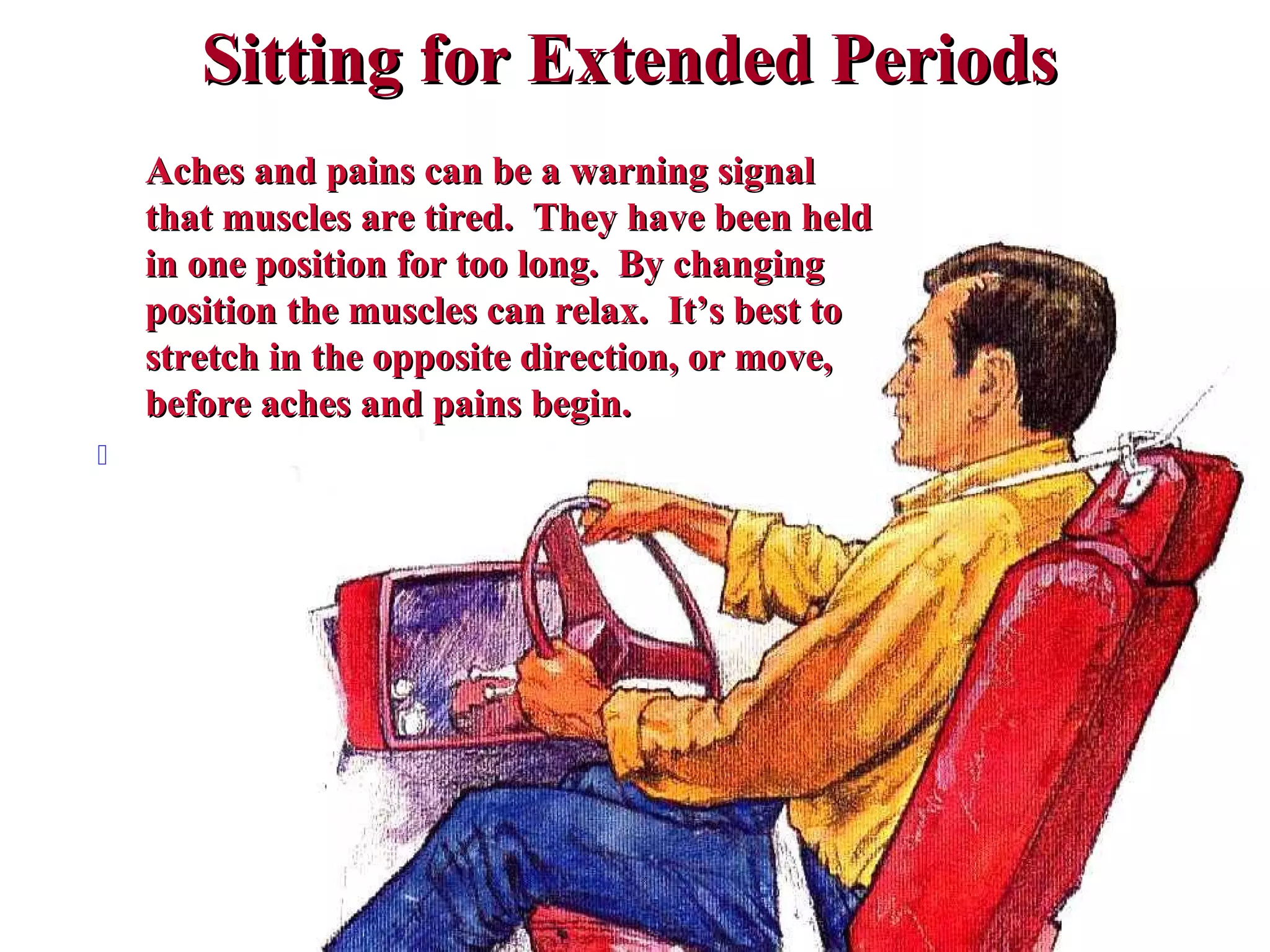 Sitting for Extended PeriodsSitting for Extended Periods
Aches and pains can be a warning signalAches and pains can be a warning signal
that muscles are tired. They have been heldthat muscles are tired. They have been held
in one position for too long. By changingin one position for too long. By changing
position the muscles can relax. It’s best toposition the muscles can relax. It’s best to
stretch in the opposite direction, or move,stretch in the opposite direction, or move,
before aches and pains begin.before aches and pains begin.

 