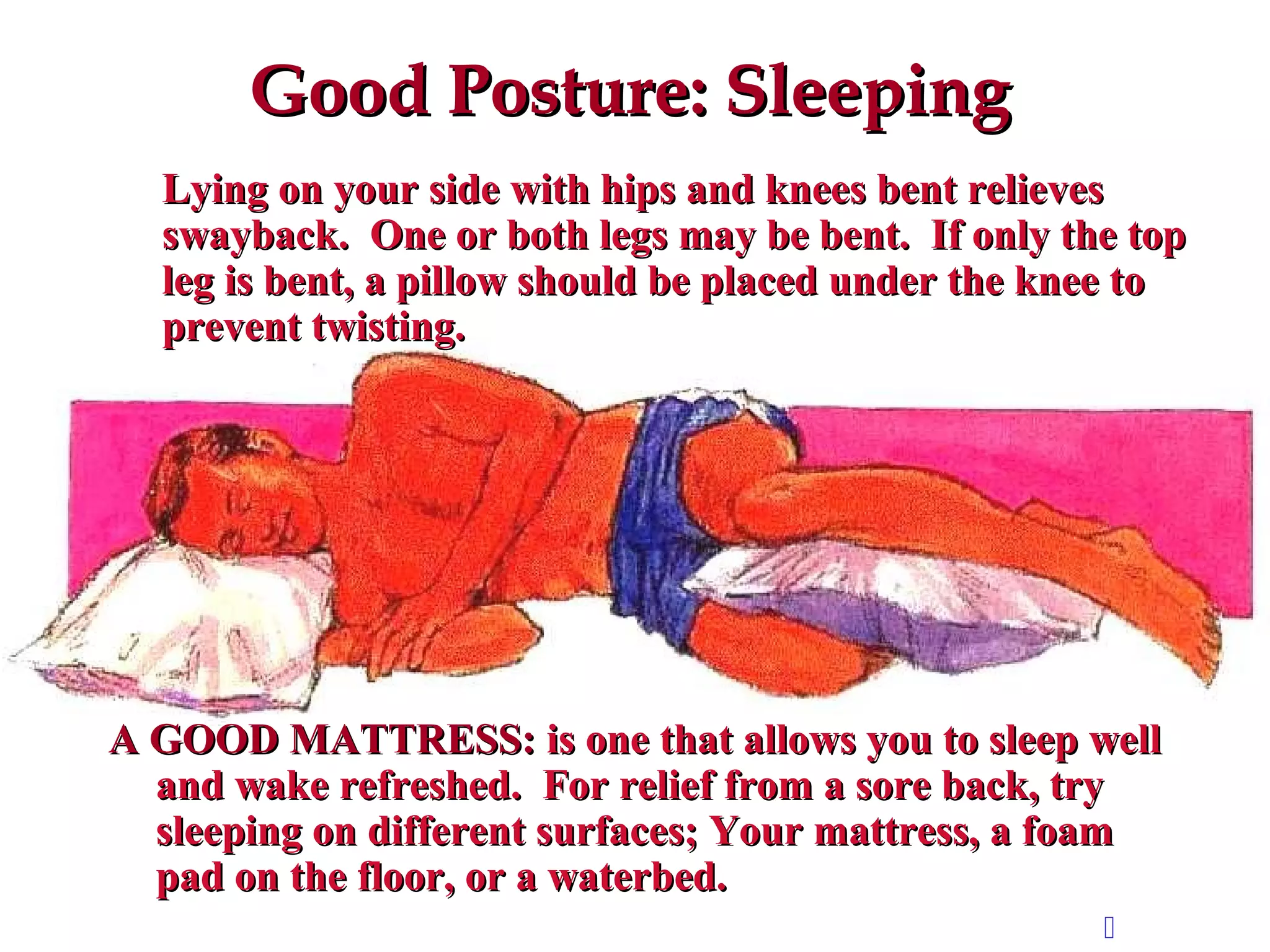 Good Posture: SleepingGood Posture: Sleeping
Lying on your side with hips and knees bent relievesLying on your side with hips and knees bent relieves
swayback. One or both legs may be bent. If only the topswayback. One or both legs may be bent. If only the top
leg is bent, a pillow should be placed under the knee toleg is bent, a pillow should be placed under the knee to
prevent twisting.prevent twisting.
A GOOD MATTRESS:A GOOD MATTRESS: is one that allows you to sleep wellis one that allows you to sleep well
and wake refreshed. For relief from a sore back, tryand wake refreshed. For relief from a sore back, try
sleeping on different surfaces; Your mattress, a foamsleeping on different surfaces; Your mattress, a foam
pad on the floor, or a waterbed.pad on the floor, or a waterbed.

 