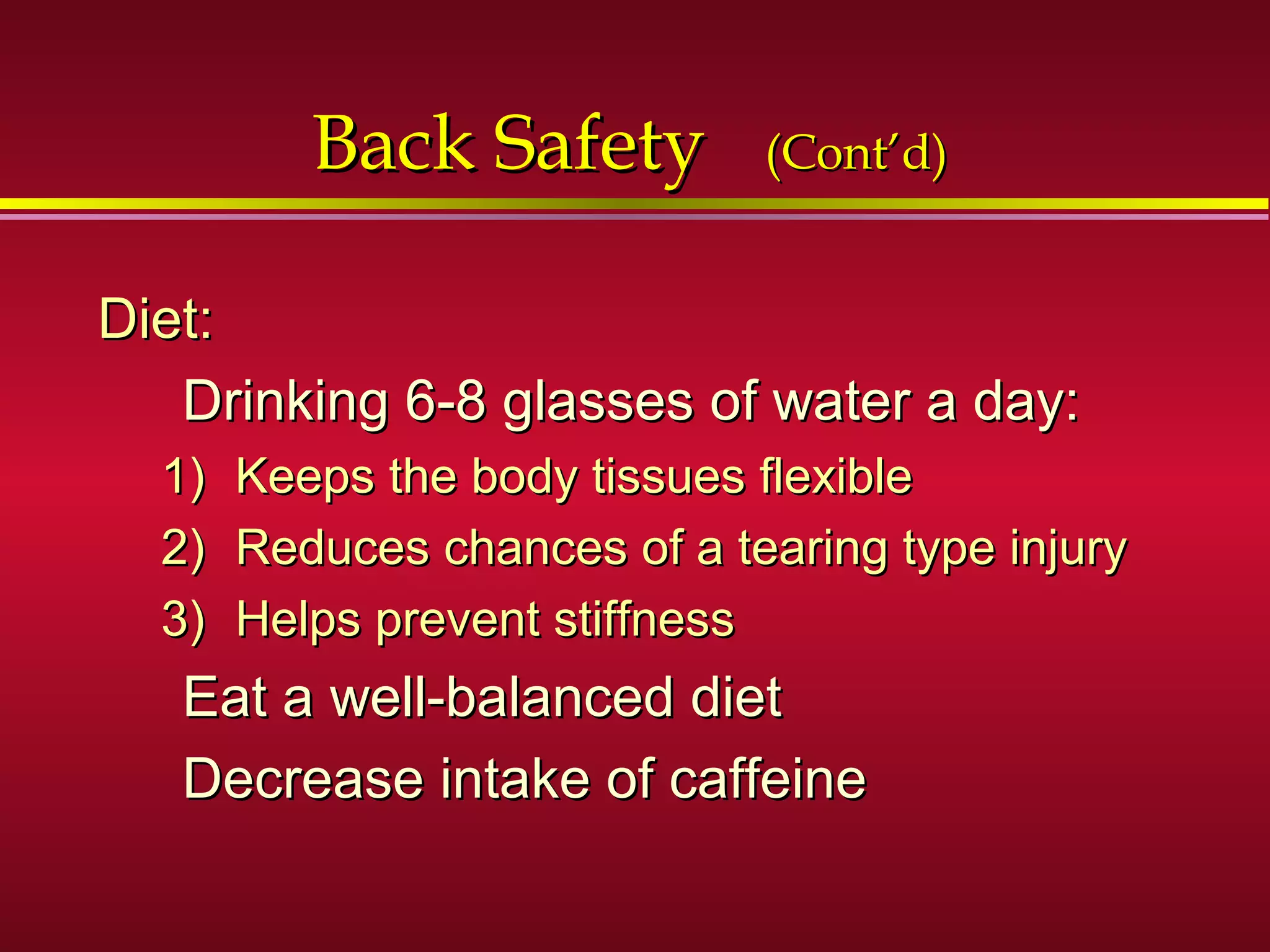 Back SafetyBack Safety (Cont’d)(Cont’d)
Diet:Diet:
Drinking 6-8 glasses of water a day:Drinking 6-8 glasses of water a day:
1)1) Keeps the body tissues flexibleKeeps the body tissues flexible
2)2) Reduces chances of a tearing type injuryReduces chances of a tearing type injury
3)3) Helps prevent stiffnessHelps prevent stiffness
Eat a well-balanced dietEat a well-balanced diet
Decrease intake of caffeineDecrease intake of caffeine
 