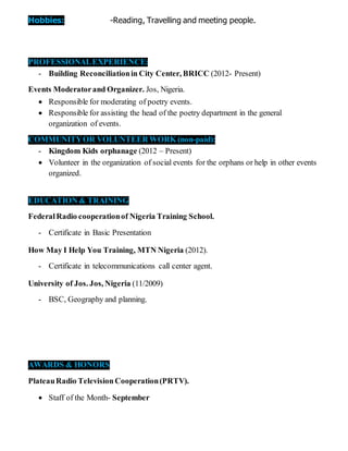 Hobbies: -Reading, Travelling and meeting people.
PROFESSIONALEXPERIENCE:
- Building Reconciliationin City Center, BRICC (2012- Present)
Events Moderatorand Organizer. Jos, Nigeria.
 Responsible for moderating of poetry events.
 Responsible for assisting the head of the poetry department in the general
organization of events.
COMMUNITYOR VOLUNTEER WORK (non-paid):
- Kingdom Kids orphanage (2012 – Present)
 Volunteer in the organization of social events for the orphans or help in other events
organized.
EDUCATION & TRAINING
FederalRadio cooperationof Nigeria Training School.
- Certificate in Basic Presentation
How May I Help You Training, MTN Nigeria (2012).
- Certificate in telecommunications call center agent.
University of Jos. Jos, Nigeria (11/2009)
- BSC, Geography and planning.
AWARDS & HONORS
PlateauRadio Television Cooperation(PRTV).
 Staff of the Month- September
 