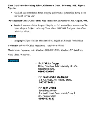 Govt. Day SeniorSecondarySchool, Galamawa, Dutse. February2011. Jigawa,
Nigeria.
 Received a commendation for an amazing performance in teaching during a one
year youth service year.
-Advancement Office, Office of the Vice chancellor, University of Jos. August 2008.
 Received a commendation for providing the needed leadership as a member of the
Leave a legacy Project Leadership Team of the 2008/2009 final year class of the
University of Jos.
SKILLS
- Languages:Ngas (Native), Hausa (Native), English (Advanced Proficiency)
Computer: Microsoft Office applications, Hardware-Software
Maintenance, Experience with Windows 2000/2003/2007, Windows XP, Windows
Vista, Linux, Windows 8.
Referees:
- Prof. Victor Dugga
Dean, Faculty of Arts University of Lafia
Nassarawa state.
08037009799
- Mr. Paul Gindiri Wudeama
G.S.C Groups, Jos, Plateau State.
08033784861
- Mr. John Gyang
Social Department
Jos North Local Government Council,
Jos, Plateau State.
08034533120
 