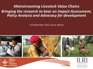 Mainstreaming Livestock Value Chains
Bringing the research to bear on Impact Assessment,
Policy Analysis and Advocacy for development
5-6 November 2013, Accra, Ghana

 