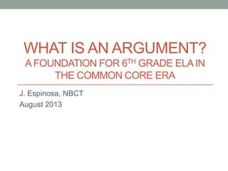 WHAT IS AN ARGUMENT?
A FOUNDATION FOR 6TH GRADE ELA IN
THE COMMON CORE ERA
J. Espinosa, NBCT
August 2013

 