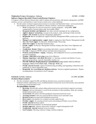 Vitalworks/Cerner, Birmingham, Alabama 02/2001 -12/2004
Software Support Specialist (Team Lead)/Systems Engineer
A computer software industry that provides small to medium private practices with practice management and EMR
solutions,services,and hardware to meet business needs across various platforms.
 Provide remote technical support and assistance to customers and VitalworksCerner service personnelin
the installation and utilization of healthcare software, hardware, and business applications.
o WAN Configuration for end userusing Cisco routing equipment – Setup VPN / RDP
communications between clients main and satellite offices.
o Designed, Installed, and Optimized new client network topologies & site configurations.
o Applied advanced networking concepts in the analysis, study,and design of data networks.
o Support AIX Systems for practice management applications
o Responsible for the installation & support of Practice Management/EMR systems across various
platforms.
o Managed new implementation support team in staging new client Practice Management installs
o Tier 2 & 3 level support for Electronic Medical Claims Processing
o Third Tier support for Red Hat Enterprise Linux
o Provide support for Practice Management Software dealing with Claim Form Alignment and
Mail merge.
o Troubleshoot Remote Client issues dealing with printer, scanner,and Dymo labeler.
o Use SQL to diagnosis VWPM software and claim processing issues.
o Perform system hardware staging, reimaging, and configuration for new systeminstallations
and add-on hardware
o Windows 2000/2003 server setup using Active Directory
o Maintain department and offsite file server, i.e. back-ups, creations and deletion of users,
applying group policies, network share folder creation, etc.
o Provide Software Deployment & Customizations using various tools & software
languages; Batch, PowerShell, SQL, VBScript, WSH, etc.
o Provide internal Systems support Troubleshooting,Installing, and Upgrading workstations and
peripherals in various department units.
o Responsible for researching new hardware/software based on supplied requirements. Prepare
recommendations for purchase to the IT manager.
Teletech, Fairfield, Alabama 01/1998 -06/2000
Technical Representative
 Provide centralized support for DSL and Dial-up Internet access,assisted customers with
hardware/software maintenance issues,established printer connectivity across the network, and used telnet
to support password and email issues.
Responsibilities Include:
o Receiving inbound calls and providing professionalservice and technical support to customers
o Obtained relevant information to assist in the resolution of client problems, while also creating
detailed and accurate case notes
o Assistclients with printer and other peripheral setup and connectivity issues
o Assisting customers with new setup/installs for internet access and email setup
o Resolved issues associated with broadband connectivity
o Reset routers and modems for escalated customer support issues
o Provided support for securing network routers and setting up Wireless Access Points.
o Provide internal desktop support
o Assure All internal machines are patched and updated
o Installed approved software requested by Teletech’s support management/staff
o Troubleshoot internal hardware issues as needed
o Used Symantec Ghosting solutions to image desktop computers
 