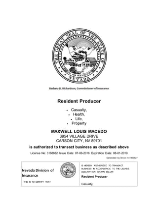 Resident Producer
 Casualty,
 Health,
 Life,
 Property
MAXWELL LOUIS MACEDO
3954 VILLAGE DRIVE
CARSON CITY, NV 89701
is authorized to transact business as described above
License No: 3168682 Issue Date: 07-06-2016 Expiration Date: 08-01-2019
Generated by Sircon 131963527
THIS IS TO CERTIFY THAT
IS HEREBY AUTHORIZED TO TRANSACT
BUSINESS IN ACCORDANCE TO THE LICENSE
DESCRIPTION SHOWN BELOW:
Resident Producer
 Casualty,
 