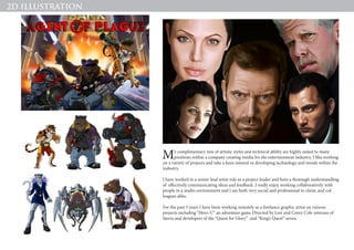 My complimentary mix of artistic styles and technical ability are highly suited to many
positions within a company creating media for the entertainment industry. I like working
on a variety of projects and take a keen interest in developing technology and trends within the
industry.
I have worked in a senior lead artist role as a project leader and have a thorough understandling
of effectively communicating ideas and feedback. I really enjoy working collaboratively with
people in a studio environment and I am both very social and professional to client, and col-
leagues alike.
For the past 5 years I have been working remotely as a freelance graphic artist on various
projects including “Hero-U” an adventure game Directed by Lori and Corey Cole veterans of
Sierra and developers of the “Quest for Glory” and “King’s Quest” series.
2D ILLUSTRATION
 