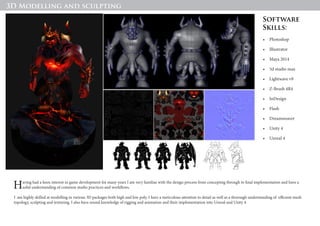 Hades - Character Development Assignment for AIE, Using Maya, ZBrush and Photoshop, Rendered in Marmoset
Having had a keen interest in game development for many years I am very familiar with the design process from concepting through to final implementation and have a
solid understanding of common studio practices and workflows.
I am highly skilled at modelling in various 3D packages both high and low poly, I have a meticulous attention to detail as well as a thorough understanding of efficient mesh
topology, sculpting and texturing. I also have sound knowledge of rigging and animation and their implementation into Unreal and Unity 4.
•	 Photoshop
•	 Illustrator
•	 Maya 2014
•	 3d studio max
•	 Lightwave v9
•	 Z-Brush 4R4
•	 InDesign
•	 Flash
•	 Dreamweaver
•	 Unity 4
•	 Unreal 4
Software
Skills:
3D Modelling and sculpting
 