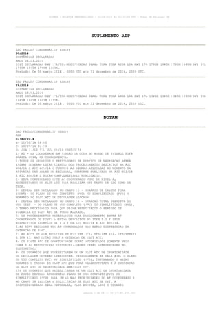 AISWEB - BOLETIM PERSONALIZADO - 02/06/2014 às 02:09:08 UTC - Total de Páginas: 54
página 1 de 54 :: IP 177.81.249.245
SUPLEMENTO AIP
SÃO PAULO/ CONGONHAS,SP (SBSP)
30/2014
DISTÂNCIAS DECLARADAS
AMDT 06.03.2014
DIST DECLARADAS RWY 17R/35L MODIFICADAS PARA: TORA TODA ASDA LDA RWY 17R 1790M 1940M 1790M 1660M RWY 35L
1790M 1940M 1790M 1660M.
Período: De 06 março 2014 , 0000 UTC até 31 dezembro de 2014, 2359 UTC.
SÃO PAULO/ CONGONHAS,SP (SBSP)
29/2014
DISTÂNCIAS DECLARADAS
AMDT 06.03.2014
DIST DECLARADAS RWY 17L/35R MODIFICADAS PARA: TORA TODA ASDA LDA RWY 17L 1345M 1345M 1345M 1195M RWY 35R
1345M 1345M 1345M 1195M.
Período: De 06 março 2014 , 0000 UTC até 31 dezembro de 2014, 2359 UTC.
NOTAM
SAO PAULO/CONGONHAS,SP (SBSP)
AGA
D1782/2014
B) 11/06/14 09:00
C) 10/07/14 01:59
D) JUN 11/12 TIL JUL 09/10 0900/0159
E) AD - AP COORDENADO EM FUNCAO DA COPA DO MUNDO DE FUTEBOL FIFA
BRASIL 2014, EM CONSEQUENCIA:
1)TODOS OS USUARIOS E PRESTADORES DE SERVICO DE NAVEGACAO AEREA
(PSNA) DEVERAO ESTAR CIENTES DOS PROCEDIMENTOS DESCRITOS NA AIC
N08/14 E AIC A05/14 E CUMPRIR AS REGRAS APLICADAS NO MOMENTO DA
ATIVACAO DAS AREAS DE EXCLUSAO, CONFORME PUBLICADO NA AIC N12/14
E AIC A08/14 E NOTAM COMPLEMENTARES PUBLICADOS.
2) SEJA CONSIDERADO ESTE AP COORDENADO COMO DE NIVEL A,
NECESSITANDO DE SLOT ATC PARA REALIZAR OPS TANTO DE LDG COMO DE
TKOF.
3) DEVERA SER DECLARADO NO CAMPO 13 - HORARIO DE CALCOS FORA
(EOBT)- DO PLANO DE VOO COMPLETO (PVC) OU SIMPLIFICADO (PVS) O
HORARIO DO SLOT ATC DE DECOLAGEM ALOCADO.
4) DEVERA SER DECLARADO NO CAMPO 16 - DURACAO TOTAL PREVISTA DO
VOO (EET) - DO PLANO DE VOO COMPLETO (PVC) OU SIMPLIFICADO (PVS),
O TEMPO NECESSARIO PARA QUE SEJAM RESPEITADOS O PERIODO DE
VIGENCIA DO SLOT ATC DE POUSO ALOCADO.
5) OS PROCEDIMENTOS NECESSARIOS PARA DESLOCAMENTO ENTRE AP
COORDENADOS DE NIVEL A ESTAO DESCRITOS NO ITEM 5.2 E SEUS
RESPECTIVOS EXEMPLOS DE 1 A 8 DA AIC N08/14 E AIC A05/14.
6)AS ACFT SEDIADAS NOS AP COORDENADOS NAO ESTAO DISPENSADAS DA
OBTENCAO DE SLOT.
7) AS ACFT DE ASA ROTATIVA EM FLT VFR (V), VFR/IFR (Z), IFR/VFR(Y)
E IFR (I) NAO ESTAO SUBJ A OBTENCAO DE SLOT ATC.
8) OS SLOTS ATC DE OPORTUNIDADE SERAO AUTORIZADOS SOMENTE PELO
CGNA E AS RESPECTIVAS DISPONIBILIDADES SERAO APRESENTADAS NO
SLOTOMETRO.
9) OS USUARIOS QUE NECESSITAREM DE UM SLOT ATC DE OPORTUNIDADE
DE DECOLAGEM DEVERAO APRESENTAR, PESSOALMENTE NA SALA AIS, O PLANO
DE VOO COMPLETO(PVC) OU SIMPLIFICADO (PVS), INFORMANDO O MESMO
HORARIO E CODIGO DO SLOT ATC QUE FORA REAPROVEITADO E A INDICACAO
DE SLOT ATC DE OPORTUNIDADE RMK/SLOT OPT.
10) OS USUARIOS QUE NECESSITAREM DE UM SLOT ATC DE OPORTUNIDADE
DE POUSO DEVERAO APRESENTAR PLANO DE VOO COMPLETO(PVC) OU
SIMPLIFICADO (PVS) PARA UM AD NAS PROXIMIDADES DO AP COORDENADO E
NO CAMPO 18 INDICAR A SOLICITACAO DE SLOT ATC DE OPT. A
DISPONIBILIDADE SERA INFORMADA, CASO EXISTA, APOS O USUARIO
 